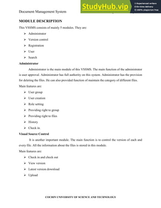 Document Management System System Development
COCHIN UNIVERSITY OF SCIENCE AND TECHNOLOGY
MODULE DESCRIPTION
This VSSMS consists of mainly 5 modules. They are:
Administrator
Version control
Registration
User
Search
Administrator
Administrator is the main module of this VSSMS. The main function of the administrator
is user approval. Administrator has full authority on this system. Administrator has the provision
for deleting the files. He can also provided function of maintain the category of different files.
Main features are:
User group
User creation
Role setting
Providing right to group
Providing right to files
History
Check in.
Visual Source Control
It is another important module. The main function is to control the version of each and
every file. All the information about the files is stored in this module.
Main features are:
Check in and check out
View version
Latest version download
Upload
 