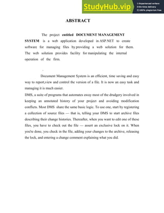 ABSTRACT
The project entitled DOCUMENT MANAGEMENT
SYSTEM is a web application developed in ASP.NET to create
software for managing files by providing a web solution for them.
The web solution provides facility for manipulating the internal
operation of the firm.
.
Document Management System is an efficient, time saving and easy
way to report,view and control the version of a file. It is now an easy task and
managing it is much easier.
DMS, a suite of programs that automates away most of the drudgery involved in
keeping an annotated history of your project and avoiding modification
conflicts. Most DMS share the same basic logic. To use one, start by registering
a collection of source files — that is, telling your DMS to start archive files
describing their change histories. Thereafter, when you want to edit one of these
files, you have to check out the file — assert an exclusive lock on it. When
you're done, you check in the file, adding your changes to the archive, releasing
the lock, and entering a change comment explaining what you did.
 