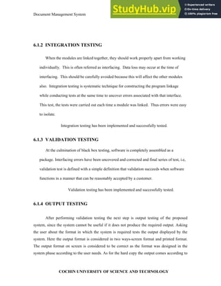 Document Management System Implementation and Maintenance
COCHIN UNIVERSITY OF SCIENCE AND TECHNOLOGY
6.1.2 INTEGRATION TESTING
When the modules are linked together, they should work properly apart from working
individually. This is often referred as interfacing. Data loss may occur at the time of
interfacing. This should be carefully avoided because this will affect the other modules
also. Integration testing is systematic technique for constructing the program linkage
while conducting tests at the same time to uncover errors associated with that interface.
This test, the tests were carried out each time a module was linked. Thus errors were easy
to isolate.
Integration testing has been implemented and successfully tested.
6.1.3 VALIDATION TESTING
At the culmination of black box testing, software is completely assembled as a
package. Interfacing errors have been uncovered and corrected and final series of test, i.e,
validation test is defined with a simple definition that validation succeeds when software
functions in a manner that can be reasonably accepted by a customer.
Validation testing has been implemented and successfully tested.
6.1.4 OUTPUT TESTING
After performing validation testing the next step is output testing of the proposed
system, since the system cannot be useful if it does not produce the required output. Asking
the user about the format in which the system is required tests the output displayed by the
system. Here the output format is considered in two ways-screen format and printed format.
The output format on screen is considered to be correct as the format was designed in the
system phase according to the user needs. As for the hard copy the output comes according to
 
