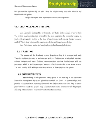 Document Management System Implementation and Maintenance
COCHIN UNIVERSITY OF SCIENCE AND TECHNOLOGY
the specification requested by the user. Here the output testing does not result in any
correction in the system.
Output testing has been implemented and successfully tested
6.1.5 USER ACCEPTANCE TESTING
User acceptance testing of the system is the key factor for the success of any system.
The system under consideration is tested for the user acceptance by constantly keeping in
touch with prospective system at the time of development and making change whenever
needed. This is done with regard to input screen design and output screen design.
User Acceptance testing has been implemented and successfully tested.
6.2 TRAINING
The success of the developed system depends on how it is operated and used.
Therefore training the users is an important activity. Training can be classified into two,
training operators and users. Training system operators involves familiarization with run
procedures which is working through a sequence of activities needed to use a new system.
The users training deals with operation of the system, ie. how to operate the system.
6.3 DOCUMENTATION
Documenting all the processes taking place in the working of the developed
software is an important step in the system development life cycle. The system analyst must
prepare a documentation including comments that explain both how and why a certain
procedure was coded in a specific way. Documentation is also essential to test the program
and carry out maintenance once the application has been installed.
 