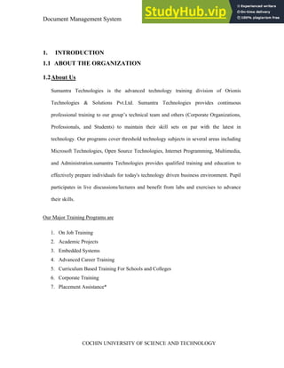 Document Management System Introduction
COCHIN UNIVERSITY OF SCIENCE AND TECHNOLOGY
1. INTRODUCTION
1.1 ABOUT THE ORGANIZATION
1.2About Us
Sumantra Technologies is the advanced technology training division of Orionis
Technologies & Solutions Pvt.Ltd. Sumantra Technologies provides continuous
professional training to our group’s technical team and others (Corporate Organizations,
Professionals, and Students) to maintain their skill sets on par with the latest in
technology. Our programs cover threshold technology subjects in several areas including
Microsoft Technologies, Open Source Technologies, Internet Programming, Multimedia,
and Administration.sumantra Technologies provides qualified training and education to
effectively prepare individuals for today's technology driven business environment. Pupil
participates in live discussions/lectures and benefit from labs and exercises to advance
their skills.
Our Major Training Programs are
1. On Job Training
2. Academic Projects
3. Embedded Systems
4. Advanced Career Training
5. Curriculum Based Training For Schools and Colleges
6. Corporate Training
7. Placement Assistance*
 