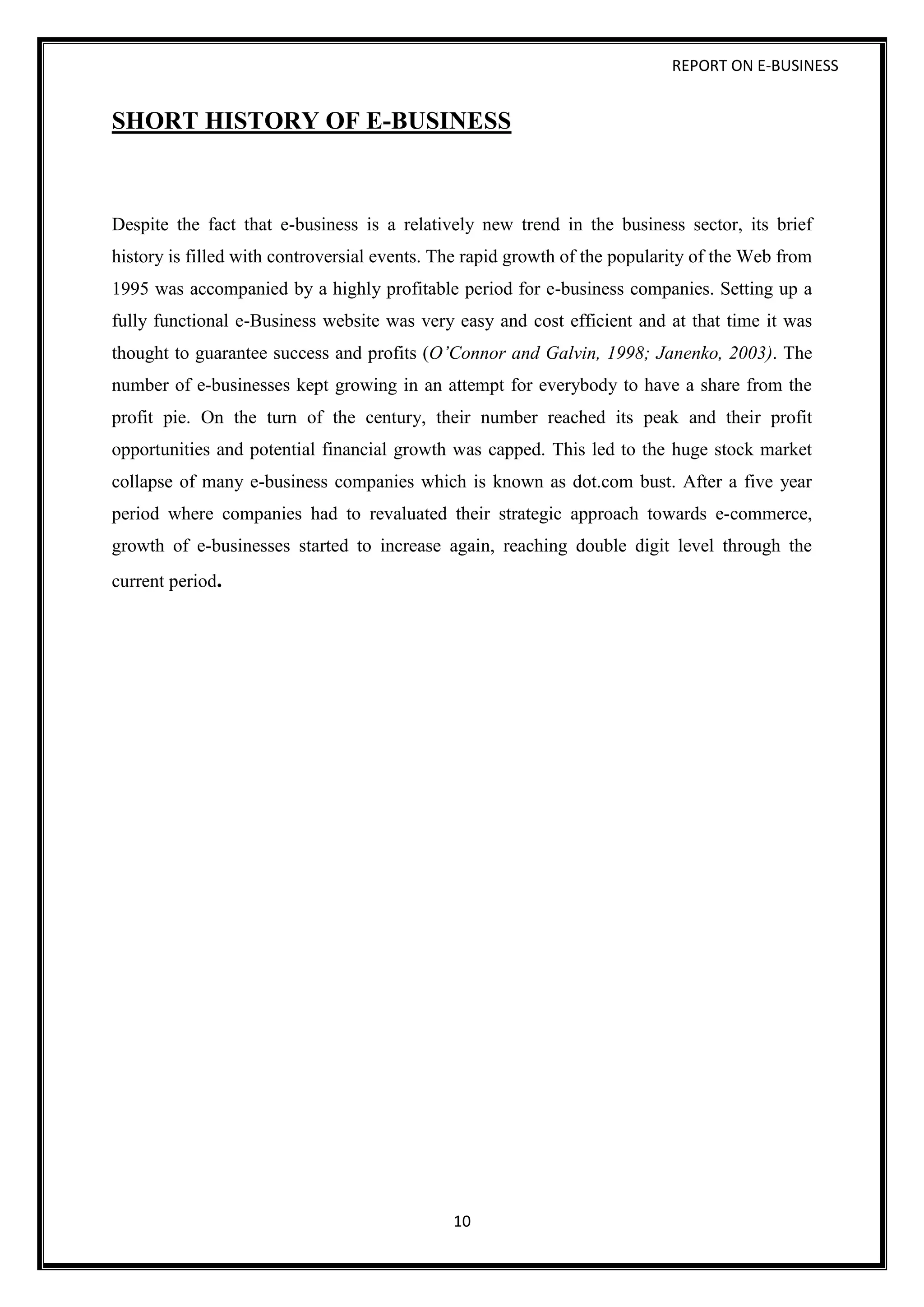 REPORT ON E-BUSINESS
10
SHORT HISTORY OF E-BUSINESS
Despite the fact that e-business is a relatively new trend in the business sector, its brief
history is filled with controversial events. The rapid growth of the popularity of the Web from
1995 was accompanied by a highly profitable period for e-business companies. Setting up a
fully functional e-Business website was very easy and cost efficient and at that time it was
thought to guarantee success and profits (O’Connor and Galvin, 1998; Janenko, 2003). The
number of e-businesses kept growing in an attempt for everybody to have a share from the
profit pie. On the turn of the century, their number reached its peak and their profit
opportunities and potential financial growth was capped. This led to the huge stock market
collapse of many e-business companies which is known as dot.com bust. After a five year
period where companies had to revaluated their strategic approach towards e-commerce,
growth of e-businesses started to increase again, reaching double digit level through the
current period.
 