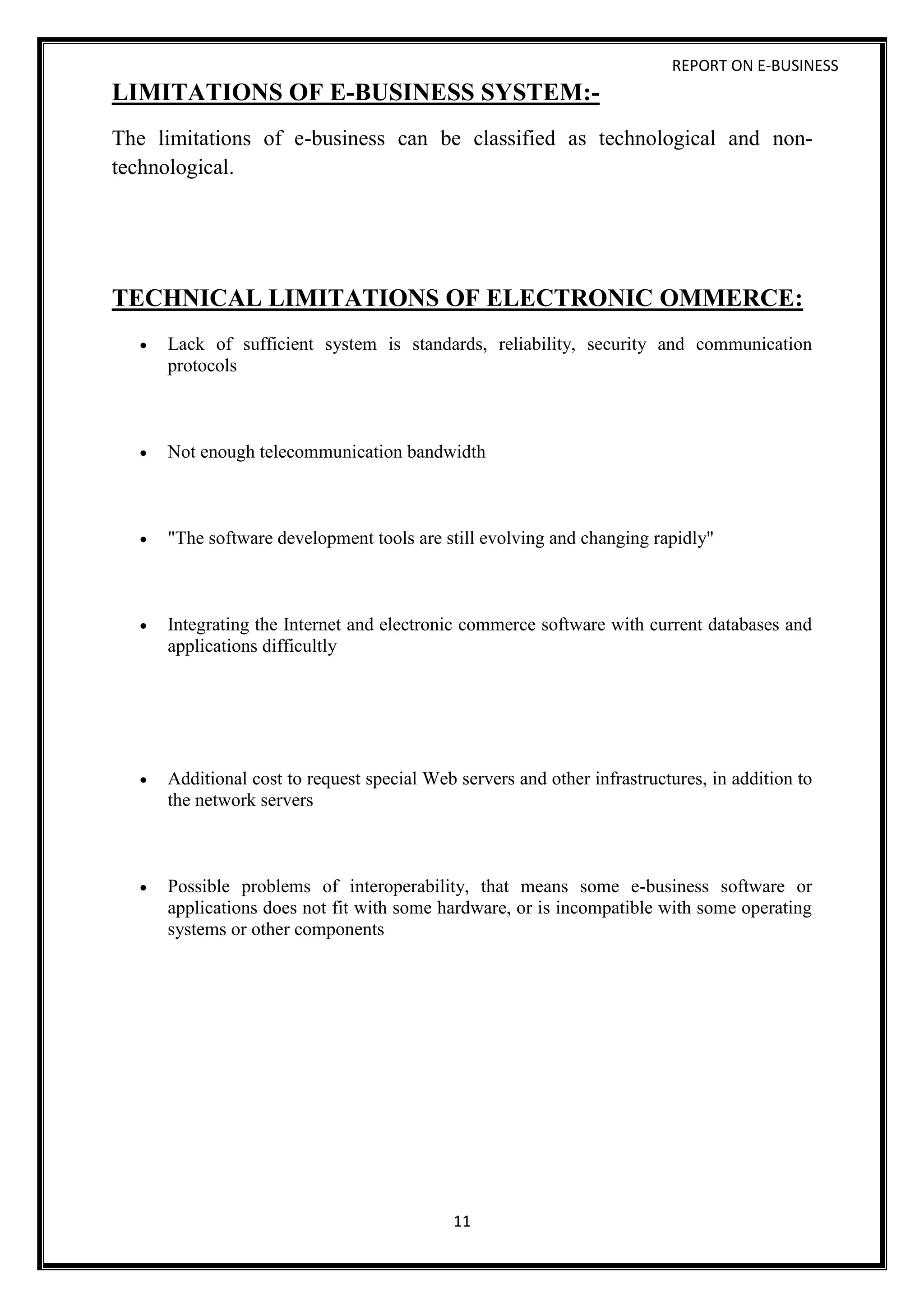 REPORT ON E-BUSINESS
11
LIMITATIONS OF E-BUSINESS SYSTEM:-
The limitations of e-business can be classified as technological and non-
technological.
TECHNICAL LIMITATIONS OF ELECTRONIC OMMERCE:
 Lack of sufficient system is standards, reliability, security and communication
protocols
 Not enough telecommunication bandwidth
 "The software development tools are still evolving and changing rapidly"
 Integrating the Internet and electronic commerce software with current databases and
applications difficultly
 Additional cost to request special Web servers and other infrastructures, in addition to
the network servers
 Possible problems of interoperability, that means some e-business software or
applications does not fit with some hardware, or is incompatible with some operating
systems or other components
 