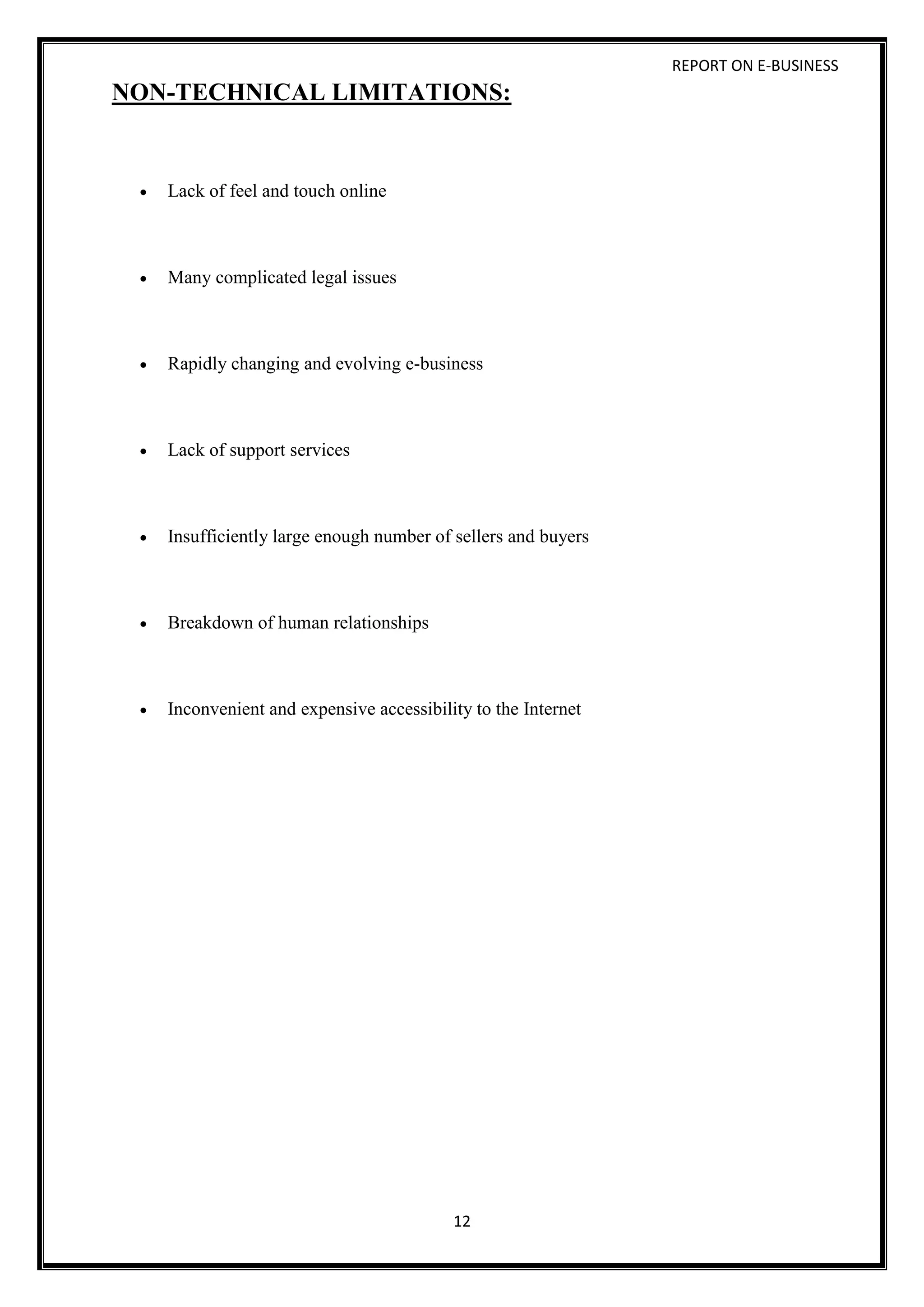 REPORT ON E-BUSINESS
12
NON-TECHNICAL LIMITATIONS:
 Lack of feel and touch online
 Many complicated legal issues
 Rapidly changing and evolving e-business
 Lack of support services
 Insufficiently large enough number of sellers and buyers
 Breakdown of human relationships
 Inconvenient and expensive accessibility to the Internet
 