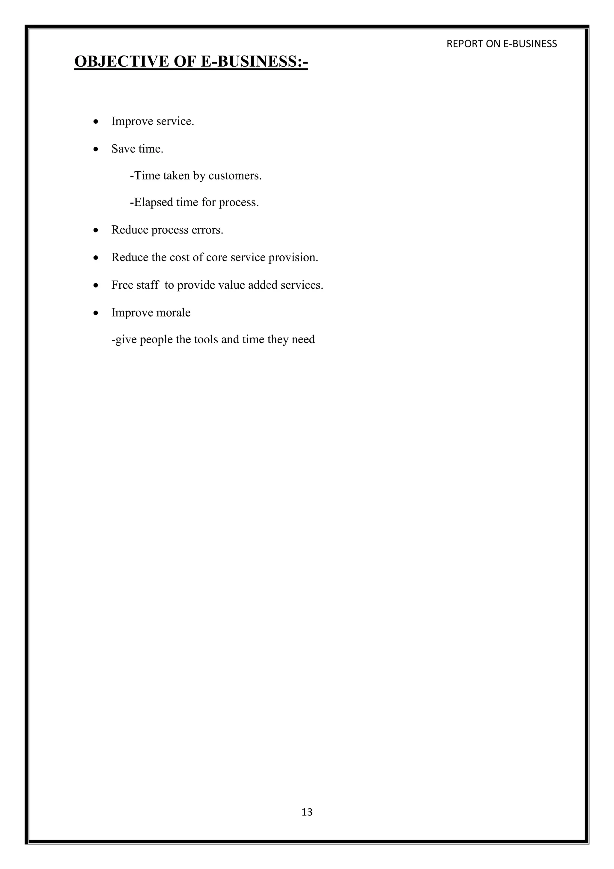 REPORT ON E-BUSINESS
13
OBJECTIVE OF E-BUSINESS:-
 Improve service.
 Save time.
-Time taken by customers.
-Elapsed time for process.
 Reduce process errors.
 Reduce the cost of core service provision.
 Free staff to provide value added services.
 Improve morale
-give people the tools and time they need
 