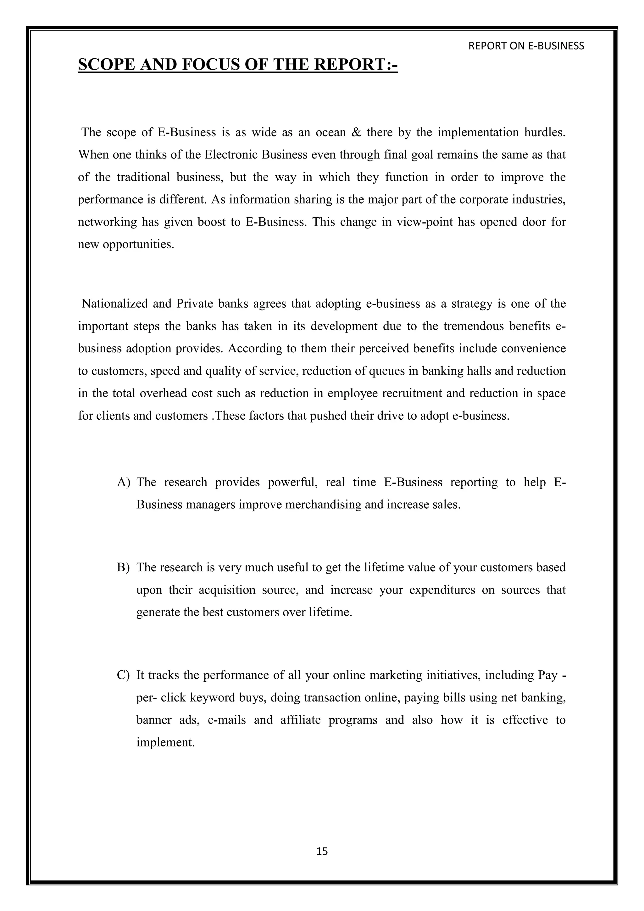 REPORT ON E-BUSINESS
15
SCOPE AND FOCUS OF THE REPORT:-
The scope of E-Business is as wide as an ocean & there by the implementation hurdles.
When one thinks of the Electronic Business even through final goal remains the same as that
of the traditional business, but the way in which they function in order to improve the
performance is different. As information sharing is the major part of the corporate industries,
networking has given boost to E-Business. This change in view-point has opened door for
new opportunities.
Nationalized and Private banks agrees that adopting e-business as a strategy is one of the
important steps the banks has taken in its development due to the tremendous benefits e-
business adoption provides. According to them their perceived benefits include convenience
to customers, speed and quality of service, reduction of queues in banking halls and reduction
in the total overhead cost such as reduction in employee recruitment and reduction in space
for clients and customers .These factors that pushed their drive to adopt e-business.
A) The research provides powerful, real time E-Business reporting to help E-
Business managers improve merchandising and increase sales.
B) The research is very much useful to get the lifetime value of your customers based
upon their acquisition source, and increase your expenditures on sources that
generate the best customers over lifetime.
C) It tracks the performance of all your online marketing initiatives, including Pay -
per- click keyword buys, doing transaction online, paying bills using net banking,
banner ads, e-mails and affiliate programs and also how it is effective to
implement.
 