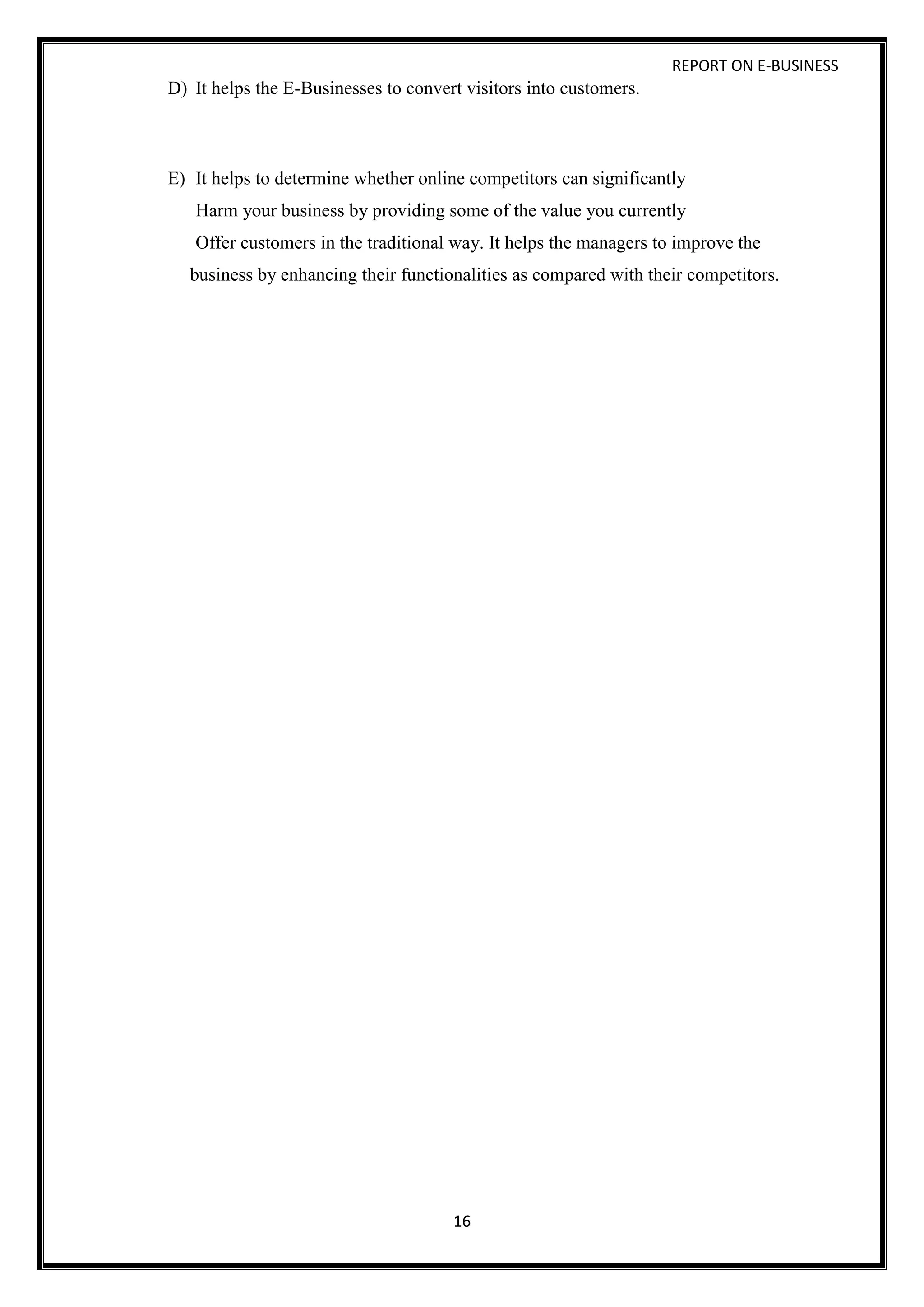REPORT ON E-BUSINESS
16
D) It helps the E-Businesses to convert visitors into customers.
E) It helps to determine whether online competitors can significantly
Harm your business by providing some of the value you currently
Offer customers in the traditional way. It helps the managers to improve the
business by enhancing their functionalities as compared with their competitors.
 
