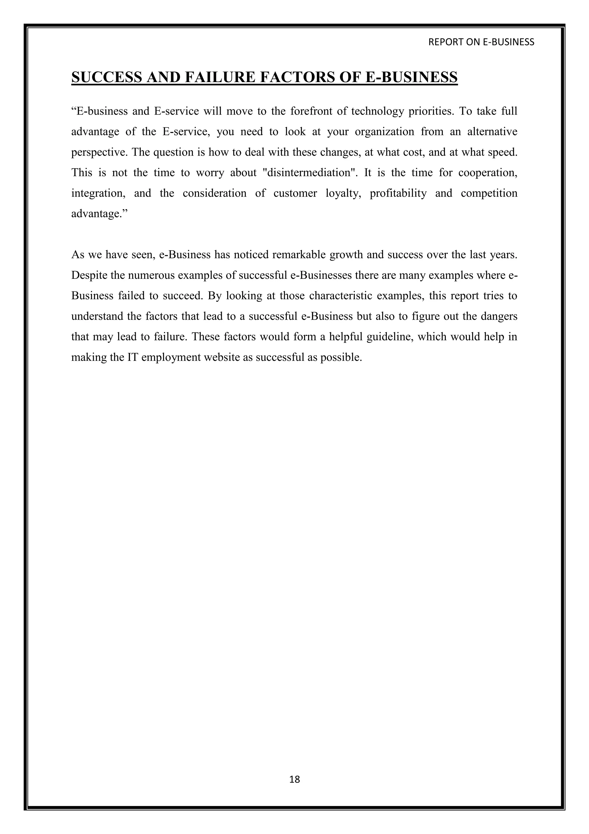REPORT ON E-BUSINESS
18
SUCCESS AND FAILURE FACTORS OF E-BUSINESS
“E-business and E-service will move to the forefront of technology priorities. To take full
advantage of the E-service, you need to look at your organization from an alternative
perspective. The question is how to deal with these changes, at what cost, and at what speed.
This is not the time to worry about "disintermediation". It is the time for cooperation,
integration, and the consideration of customer loyalty, profitability and competition
advantage.”
As we have seen, e-Business has noticed remarkable growth and success over the last years.
Despite the numerous examples of successful e-Businesses there are many examples where e-
Business failed to succeed. By looking at those characteristic examples, this report tries to
understand the factors that lead to a successful e-Business but also to figure out the dangers
that may lead to failure. These factors would form a helpful guideline, which would help in
making the IT employment website as successful as possible.
 