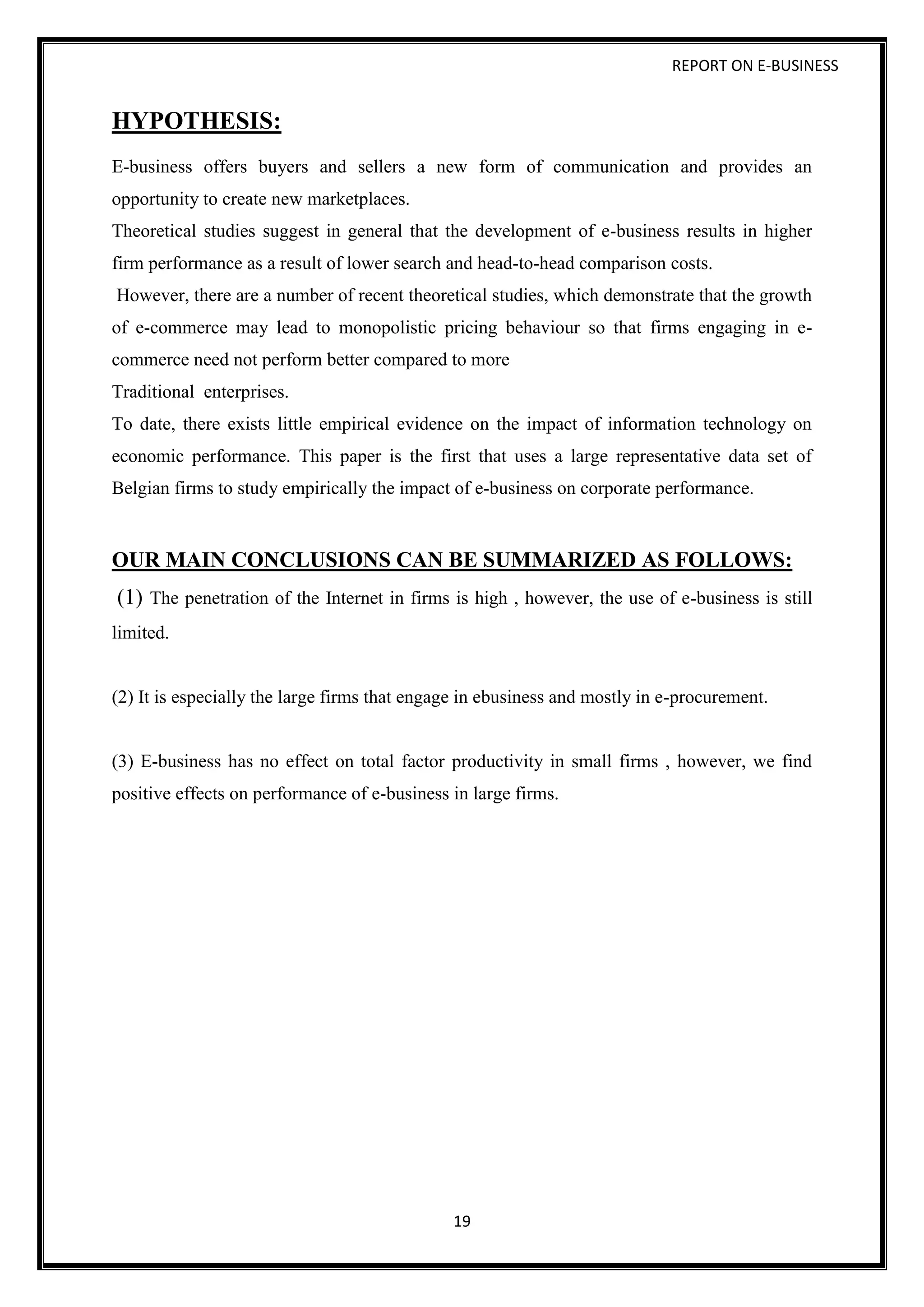 REPORT ON E-BUSINESS
19
HYPOTHESIS:
E-business offers buyers and sellers a new form of communication and provides an
opportunity to create new marketplaces.
Theoretical studies suggest in general that the development of e-business results in higher
firm performance as a result of lower search and head-to-head comparison costs.
However, there are a number of recent theoretical studies, which demonstrate that the growth
of e-commerce may lead to monopolistic pricing behaviour so that firms engaging in e-
commerce need not perform better compared to more
Traditional enterprises.
To date, there exists little empirical evidence on the impact of information technology on
economic performance. This paper is the first that uses a large representative data set of
Belgian firms to study empirically the impact of e-business on corporate performance.
OUR MAIN CONCLUSIONS CAN BE SUMMARIZED AS FOLLOWS:
(1) The penetration of the Internet in firms is high , however, the use of e-business is still
limited.
(2) It is especially the large firms that engage in ebusiness and mostly in e-procurement.
(3) E-business has no effect on total factor productivity in small firms , however, we find
positive effects on performance of e-business in large firms.
 