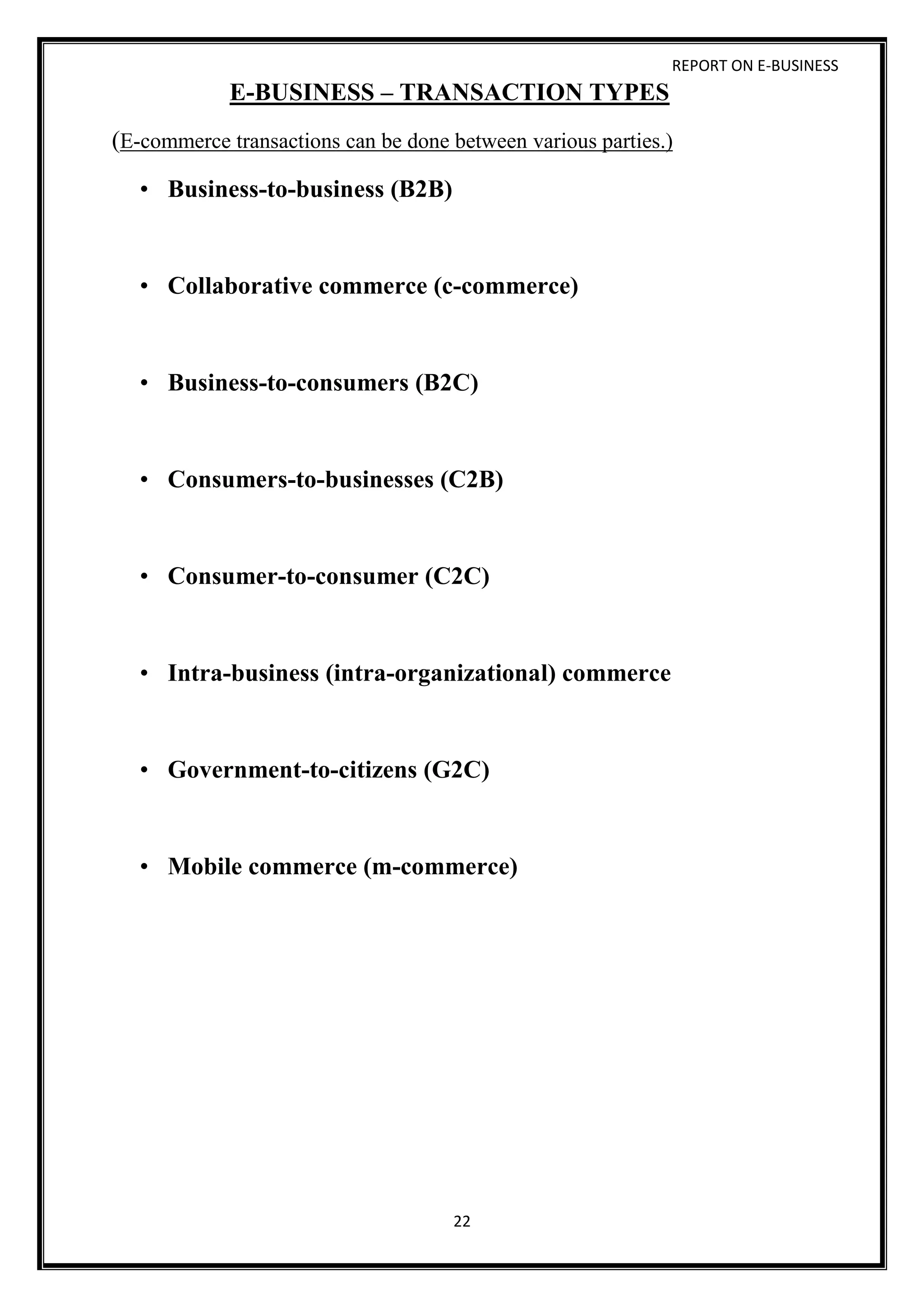 REPORT ON E-BUSINESS
22
E-BUSINESS – TRANSACTION TYPES
(E-commerce transactions can be done between various parties.)
• Business-to-business (B2B)
• Collaborative commerce (c-commerce)
• Business-to-consumers (B2C)
• Consumers-to-businesses (C2B)
• Consumer-to-consumer (C2C)
• Intra-business (intra-organizational) commerce
• Government-to-citizens (G2C)
• Mobile commerce (m-commerce)
 