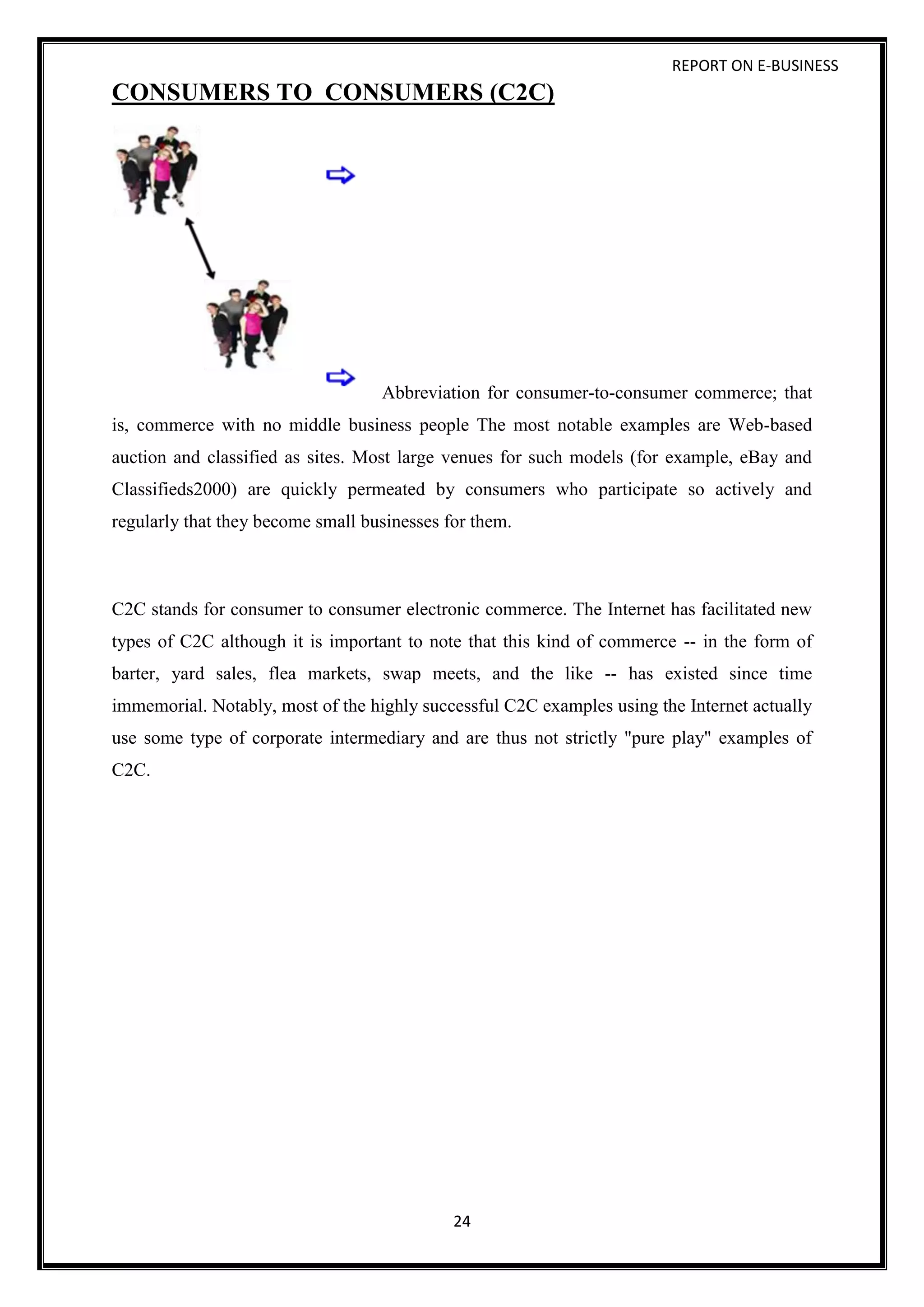 REPORT ON E-BUSINESS
24
CONSUMERS TO CONSUMERS (C2C)
Abbreviation for consumer-to-consumer commerce; that
is, commerce with no middle business people The most notable examples are Web-based
auction and classified as sites. Most large venues for such models (for example, eBay and
Classifieds2000) are quickly permeated by consumers who participate so actively and
regularly that they become small businesses for them.
C2C stands for consumer to consumer electronic commerce. The Internet has facilitated new
types of C2C although it is important to note that this kind of commerce -- in the form of
barter, yard sales, flea markets, swap meets, and the like -- has existed since time
immemorial. Notably, most of the highly successful C2C examples using the Internet actually
use some type of corporate intermediary and are thus not strictly "pure play" examples of
C2C.
 