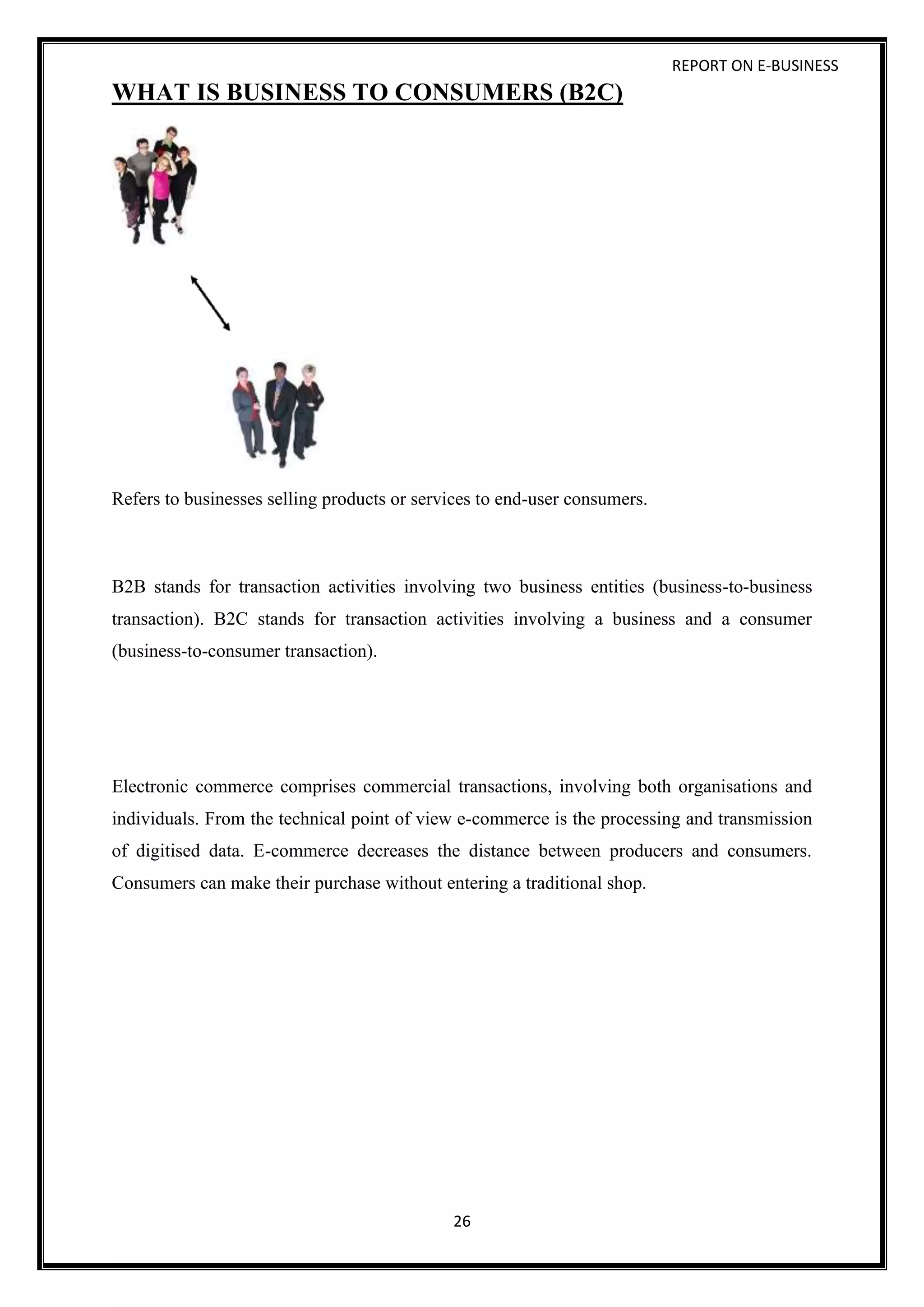 REPORT ON E-BUSINESS
26
WHAT IS BUSINESS TO CONSUMERS (B2C)
Refers to businesses selling products or services to end-user consumers.
B2B stands for transaction activities involving two business entities (business-to-business
transaction). B2C stands for transaction activities involving a business and a consumer
(business-to-consumer transaction).
Electronic commerce comprises commercial transactions, involving both organisations and
individuals. From the technical point of view e-commerce is the processing and transmission
of digitised data. E-commerce decreases the distance between producers and consumers.
Consumers can make their purchase without entering a traditional shop.
 