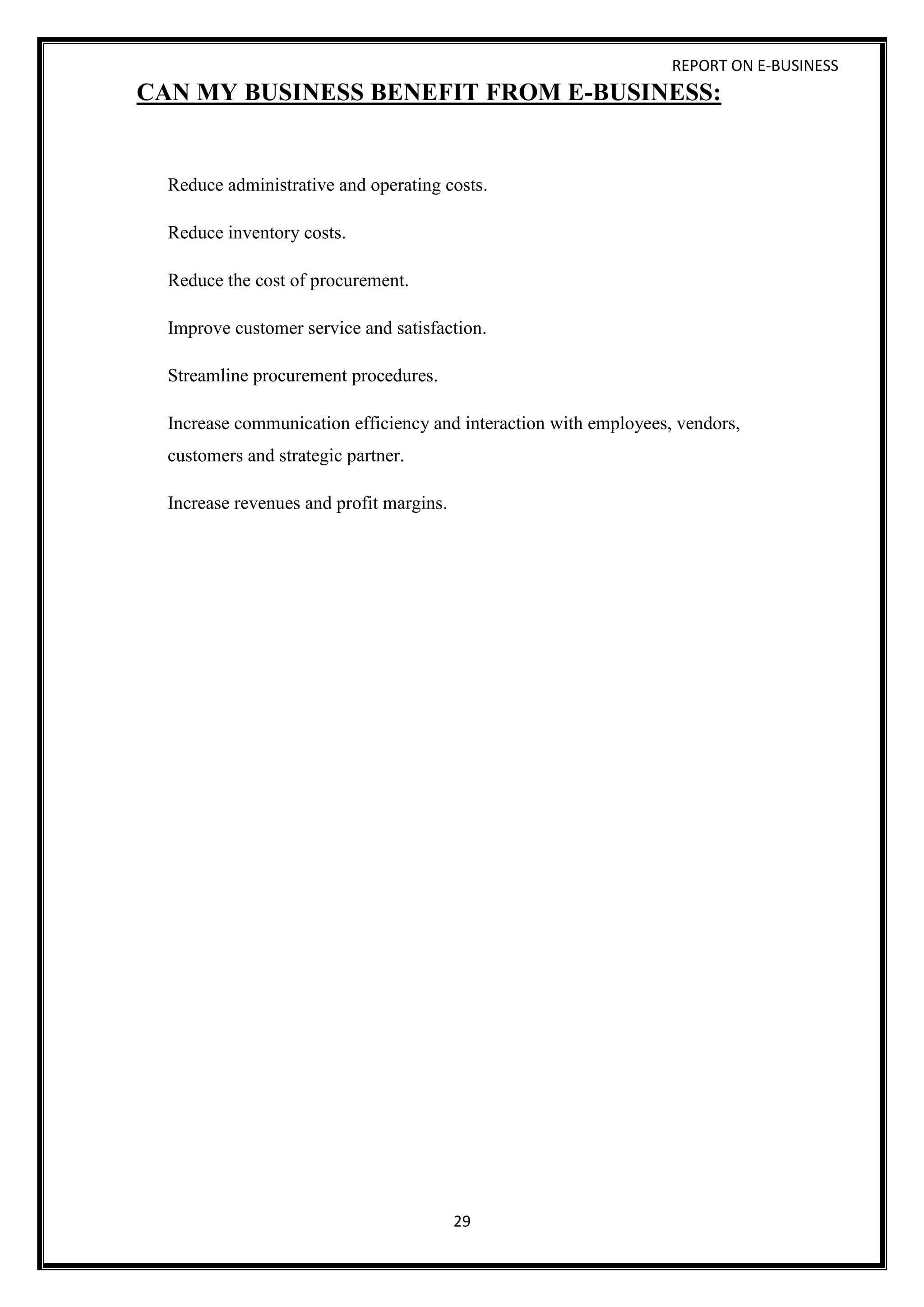 REPORT ON E-BUSINESS
29
CAN MY BUSINESS BENEFIT FROM E-BUSINESS:
Reduce administrative and operating costs.
Reduce inventory costs.
Reduce the cost of procurement.
Improve customer service and satisfaction.
Streamline procurement procedures.
Increase communication efficiency and interaction with employees, vendors,
customers and strategic partner.
Increase revenues and profit margins.
 
