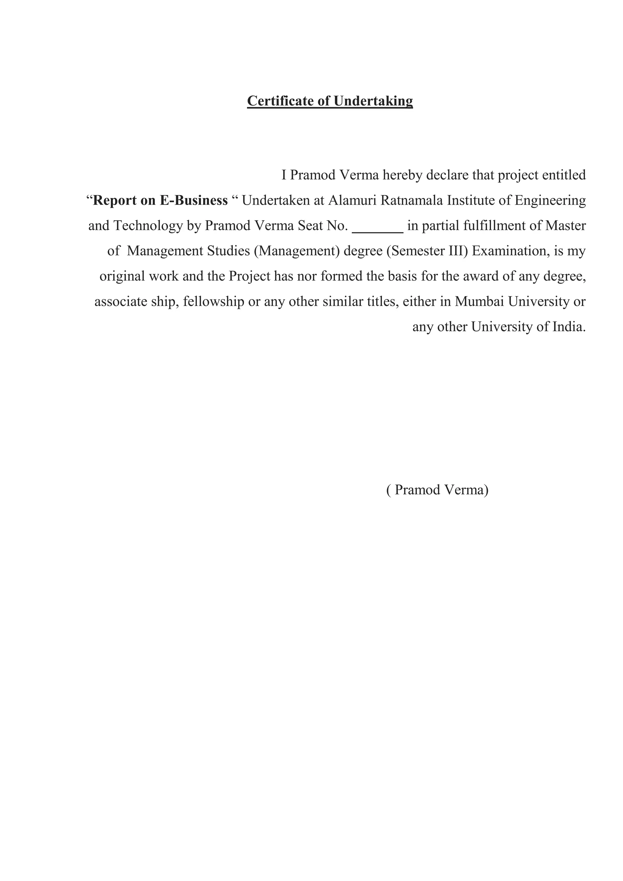 Certificate of Undertaking
I Pramod Verma hereby declare that project entitled
“Report on E-Business “ Undertaken at Alamuri Ratnamala Institute of Engineering
and Technology by Pramod Verma Seat No. _______ in partial fulfillment of Master
of Management Studies (Management) degree (Semester III) Examination, is my
original work and the Project has nor formed the basis for the award of any degree,
associate ship, fellowship or any other similar titles, either in Mumbai University or
any other University of India.
( Pramod Verma)
 