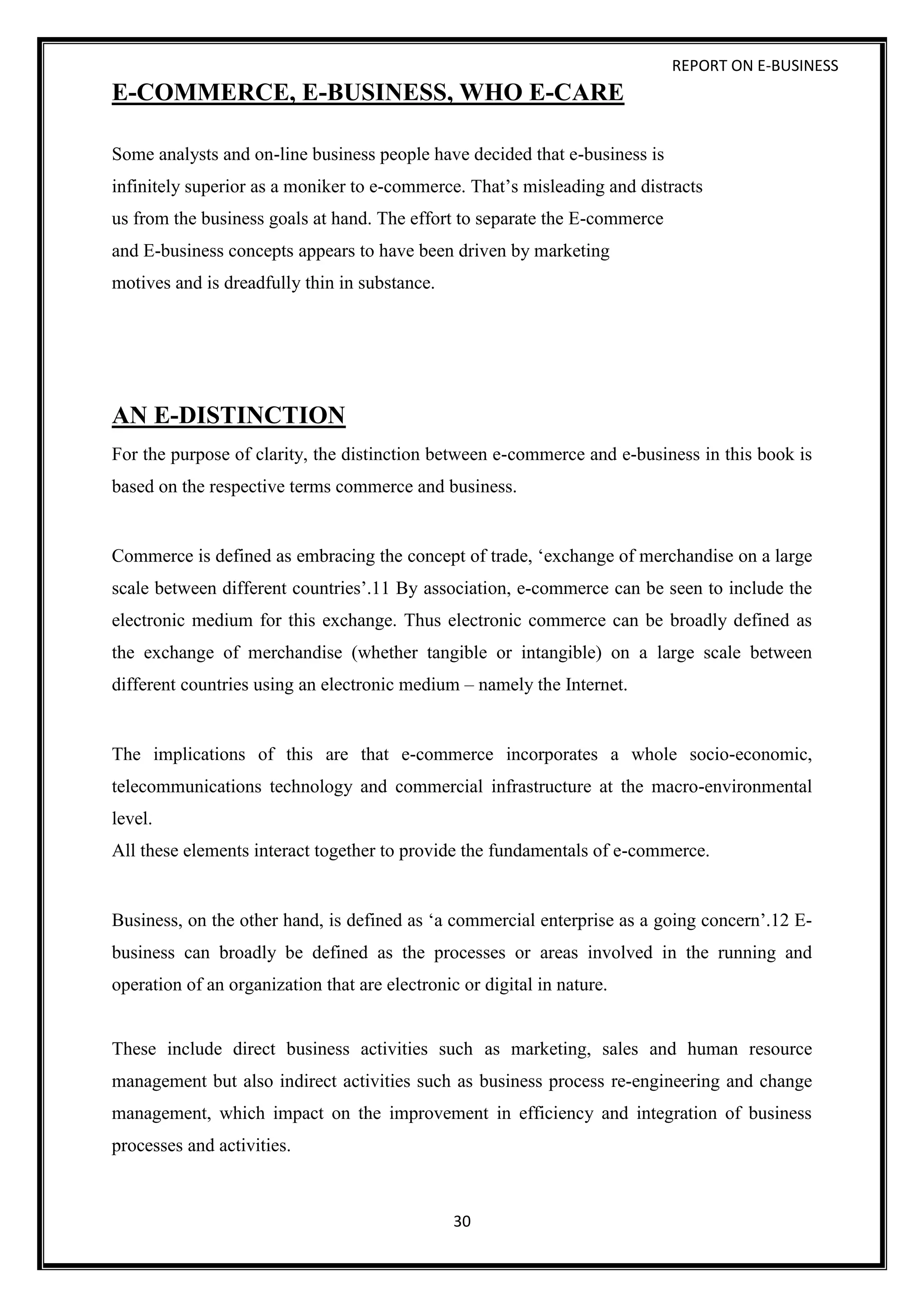 REPORT ON E-BUSINESS
30
E-COMMERCE, E-BUSINESS, WHO E-CARE
Some analysts and on-line business people have decided that e-business is
infinitely superior as a moniker to e-commerce. That’s misleading and distracts
us from the business goals at hand. The effort to separate the E-commerce
and E-business concepts appears to have been driven by marketing
motives and is dreadfully thin in substance.
AN E-DISTINCTION
For the purpose of clarity, the distinction between e-commerce and e-business in this book is
based on the respective terms commerce and business.
Commerce is defined as embracing the concept of trade, ‘exchange of merchandise on a large
scale between different countries’.11 By association, e-commerce can be seen to include the
electronic medium for this exchange. Thus electronic commerce can be broadly defined as
the exchange of merchandise (whether tangible or intangible) on a large scale between
different countries using an electronic medium – namely the Internet.
The implications of this are that e-commerce incorporates a whole socio-economic,
telecommunications technology and commercial infrastructure at the macro-environmental
level.
All these elements interact together to provide the fundamentals of e-commerce.
Business, on the other hand, is defined as ‘a commercial enterprise as a going concern’.12 E-
business can broadly be defined as the processes or areas involved in the running and
operation of an organization that are electronic or digital in nature.
These include direct business activities such as marketing, sales and human resource
management but also indirect activities such as business process re-engineering and change
management, which impact on the improvement in efficiency and integration of business
processes and activities.
 