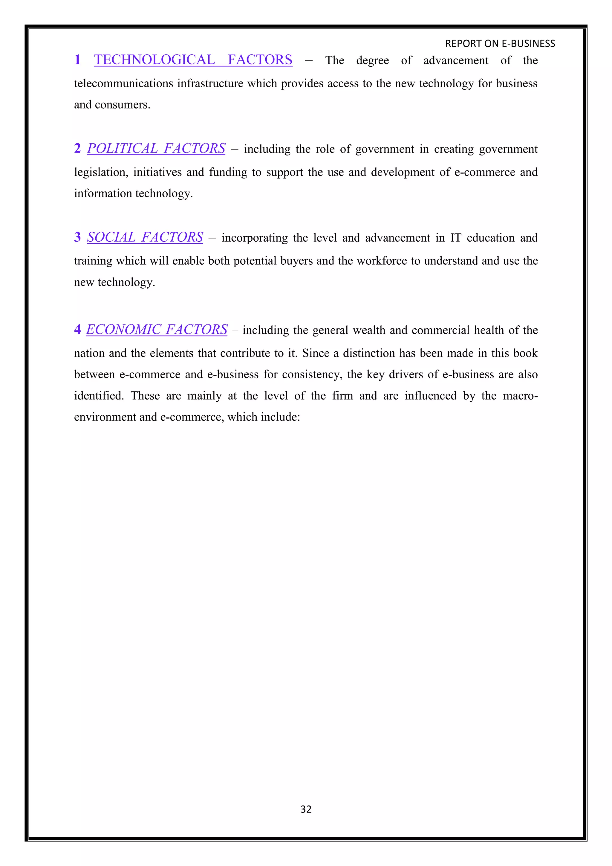 REPORT ON E-BUSINESS
32
1 TECHNOLOGICAL FACTORS – The degree of advancement of the
telecommunications infrastructure which provides access to the new technology for business
and consumers.
2 POLITICAL FACTORS – including the role of government in creating government
legislation, initiatives and funding to support the use and development of e-commerce and
information technology.
3 SOCIAL FACTORS – incorporating the level and advancement in IT education and
training which will enable both potential buyers and the workforce to understand and use the
new technology.
4 ECONOMIC FACTORS – including the general wealth and commercial health of the
nation and the elements that contribute to it. Since a distinction has been made in this book
between e-commerce and e-business for consistency, the key drivers of e-business are also
identified. These are mainly at the level of the firm and are influenced by the macro-
environment and e-commerce, which include:
 