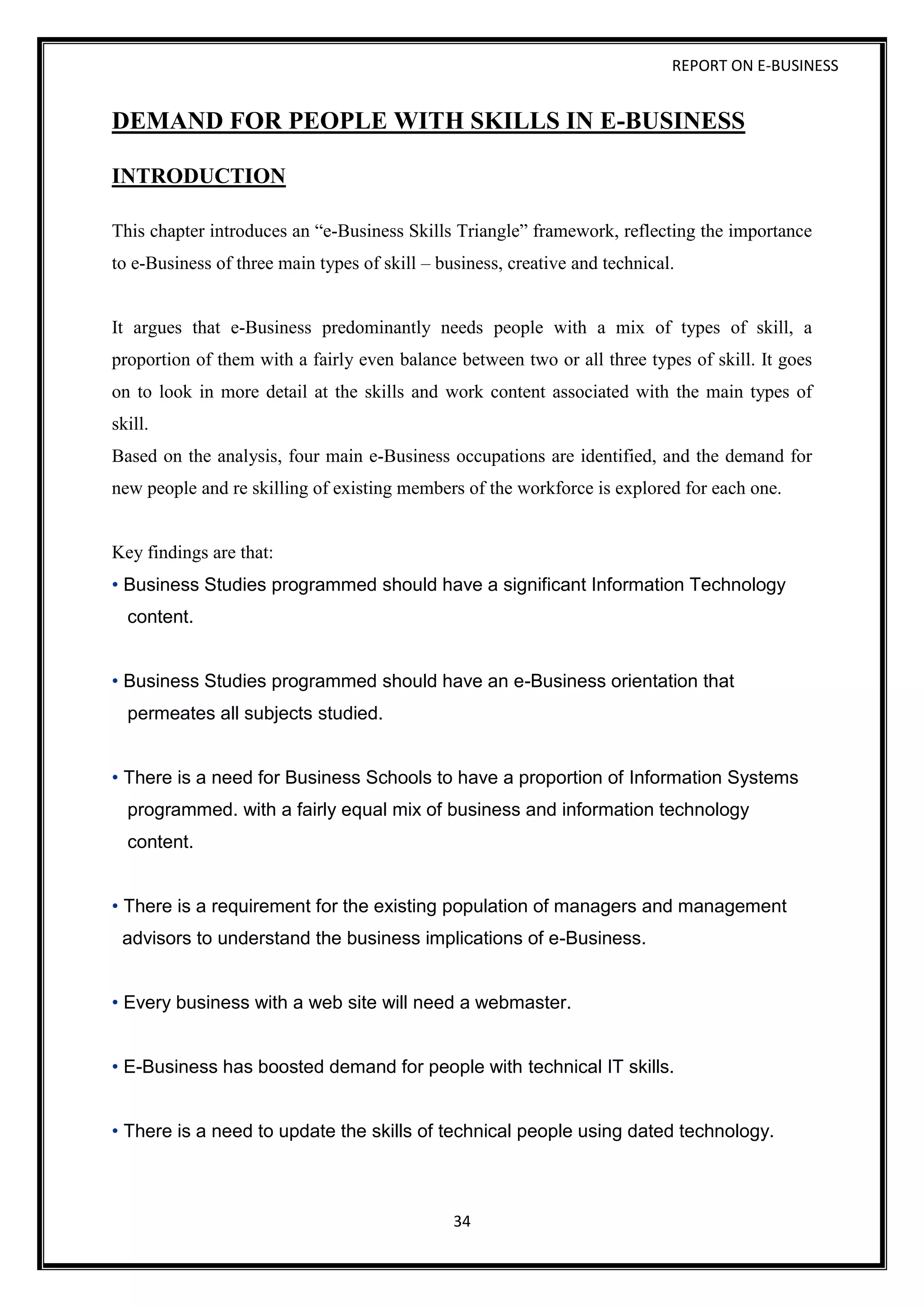 REPORT ON E-BUSINESS
34
DEMAND FOR PEOPLE WITH SKILLS IN E-BUSINESS
INTRODUCTION
This chapter introduces an “e-Business Skills Triangle” framework, reflecting the importance
to e-Business of three main types of skill – business, creative and technical.
It argues that e-Business predominantly needs people with a mix of types of skill, a
proportion of them with a fairly even balance between two or all three types of skill. It goes
on to look in more detail at the skills and work content associated with the main types of
skill.
Based on the analysis, four main e-Business occupations are identified, and the demand for
new people and re skilling of existing members of the workforce is explored for each one.
Key findings are that:
• Business Studies programmed should have a significant Information Technology
content.
• Business Studies programmed should have an e-Business orientation that
permeates all subjects studied.
• There is a need for Business Schools to have a proportion of Information Systems
programmed. with a fairly equal mix of business and information technology
content.
• There is a requirement for the existing population of managers and management
advisors to understand the business implications of e-Business.
• Every business with a web site will need a webmaster.
• E-Business has boosted demand for people with technical IT skills.
• There is a need to update the skills of technical people using dated technology.
 