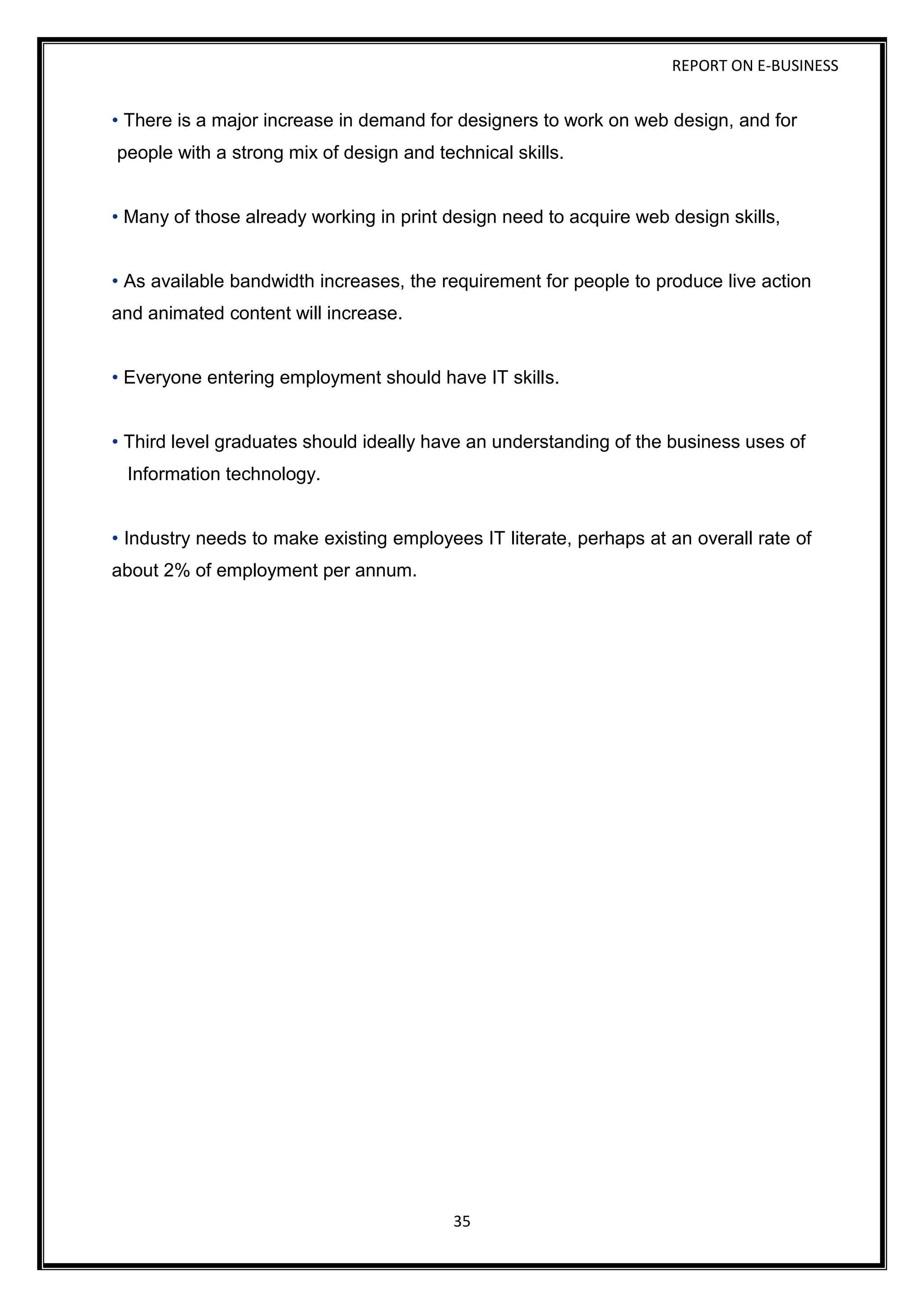 REPORT ON E-BUSINESS
35
• There is a major increase in demand for designers to work on web design, and for
people with a strong mix of design and technical skills.
• Many of those already working in print design need to acquire web design skills,
• As available bandwidth increases, the requirement for people to produce live action
and animated content will increase.
• Everyone entering employment should have IT skills.
• Third level graduates should ideally have an understanding of the business uses of
Information technology.
• Industry needs to make existing employees IT literate, perhaps at an overall rate of
about 2% of employment per annum.
 