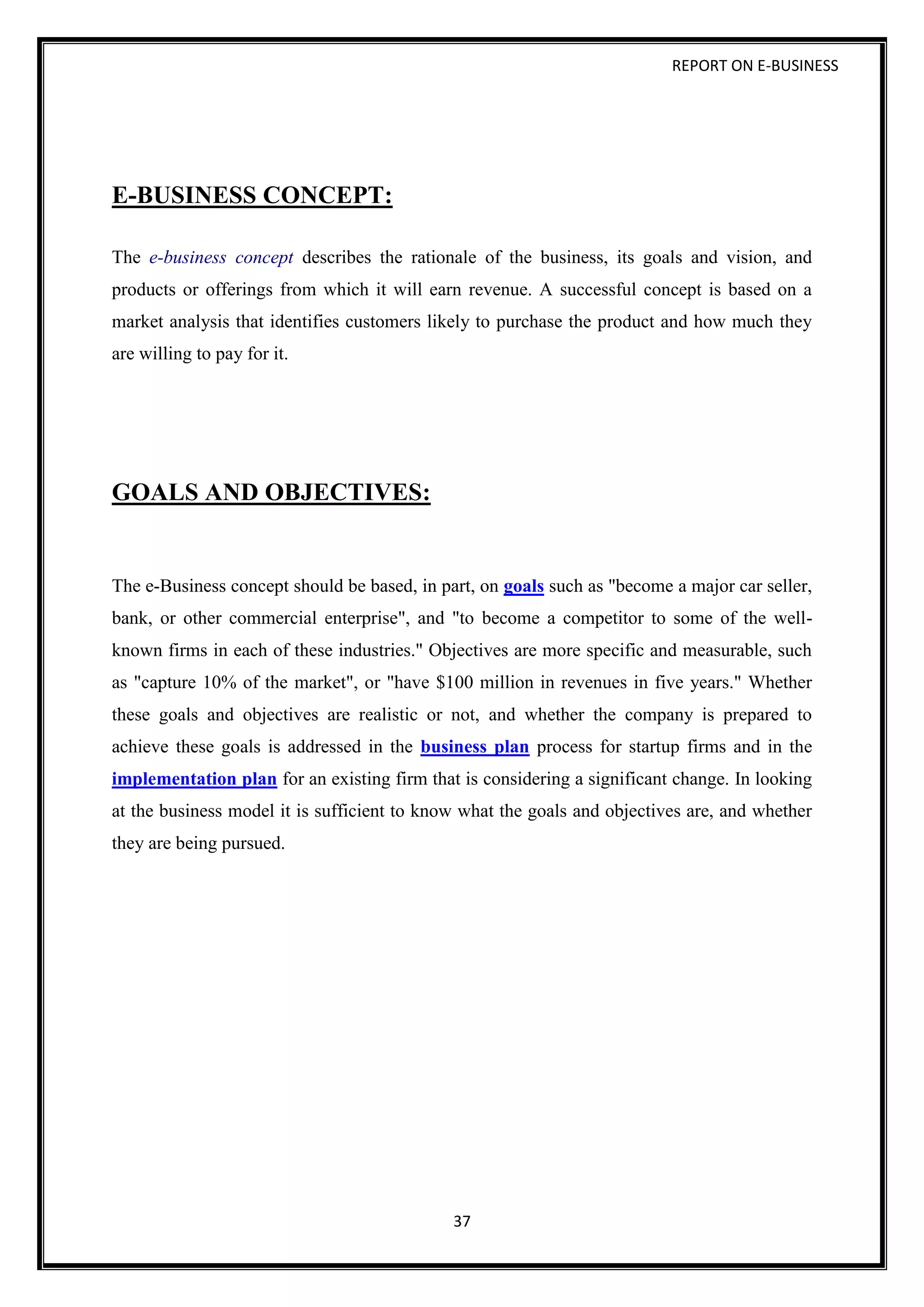 REPORT ON E-BUSINESS
37
E-BUSINESS CONCEPT:
The e-business concept describes the rationale of the business, its goals and vision, and
products or offerings from which it will earn revenue. A successful concept is based on a
market analysis that identifies customers likely to purchase the product and how much they
are willing to pay for it.
GOALS AND OBJECTIVES:
The e-Business concept should be based, in part, on goals such as "become a major car seller,
bank, or other commercial enterprise", and "to become a competitor to some of the well-
known firms in each of these industries." Objectives are more specific and measurable, such
as "capture 10% of the market", or "have $100 million in revenues in five years." Whether
these goals and objectives are realistic or not, and whether the company is prepared to
achieve these goals is addressed in the business plan process for startup firms and in the
implementation plan for an existing firm that is considering a significant change. In looking
at the business model it is sufficient to know what the goals and objectives are, and whether
they are being pursued.
 