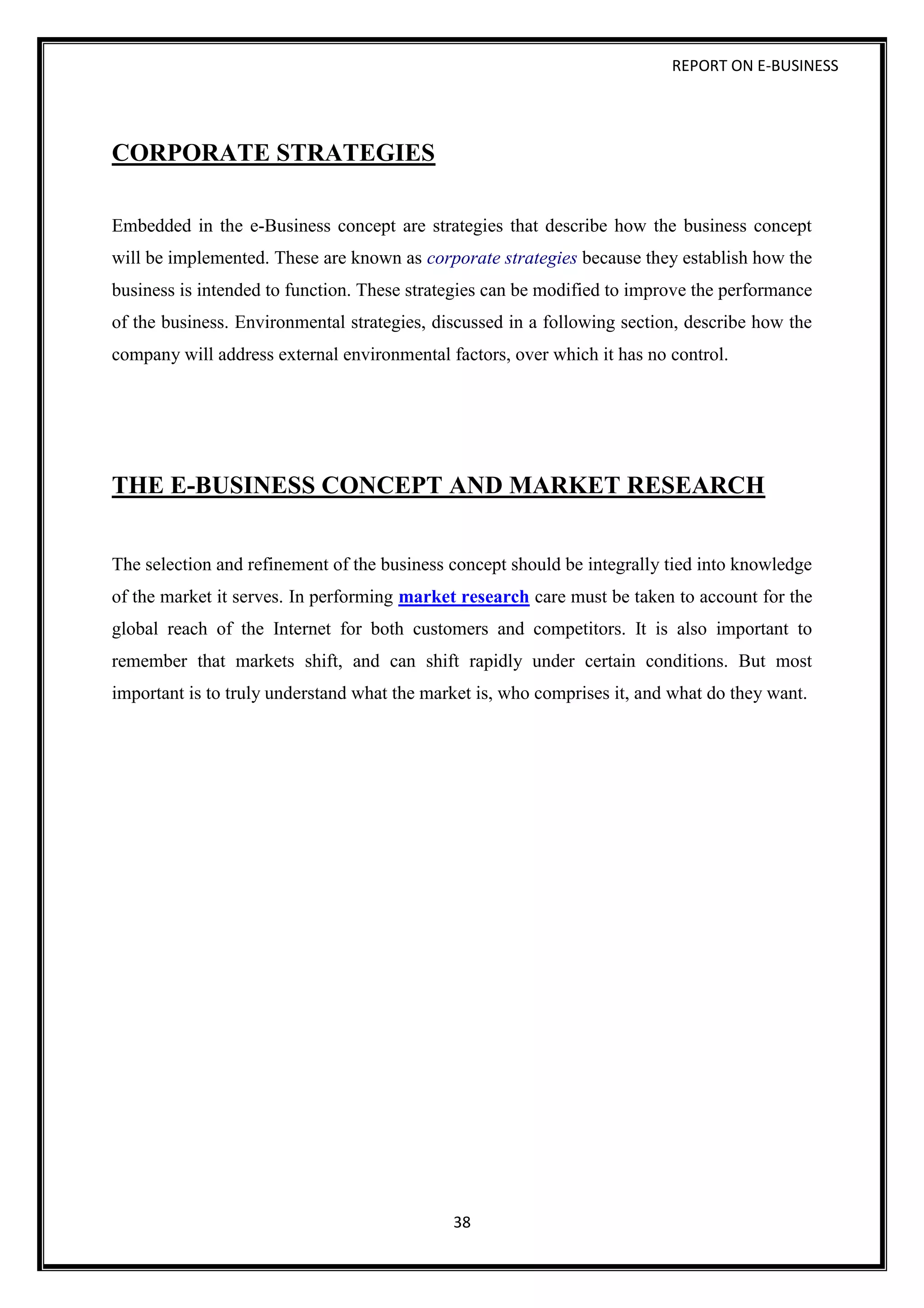 REPORT ON E-BUSINESS
38
CORPORATE STRATEGIES
Embedded in the e-Business concept are strategies that describe how the business concept
will be implemented. These are known as corporate strategies because they establish how the
business is intended to function. These strategies can be modified to improve the performance
of the business. Environmental strategies, discussed in a following section, describe how the
company will address external environmental factors, over which it has no control.
THE E-BUSINESS CONCEPT AND MARKET RESEARCH
The selection and refinement of the business concept should be integrally tied into knowledge
of the market it serves. In performing market research care must be taken to account for the
global reach of the Internet for both customers and competitors. It is also important to
remember that markets shift, and can shift rapidly under certain conditions. But most
important is to truly understand what the market is, who comprises it, and what do they want.
 
