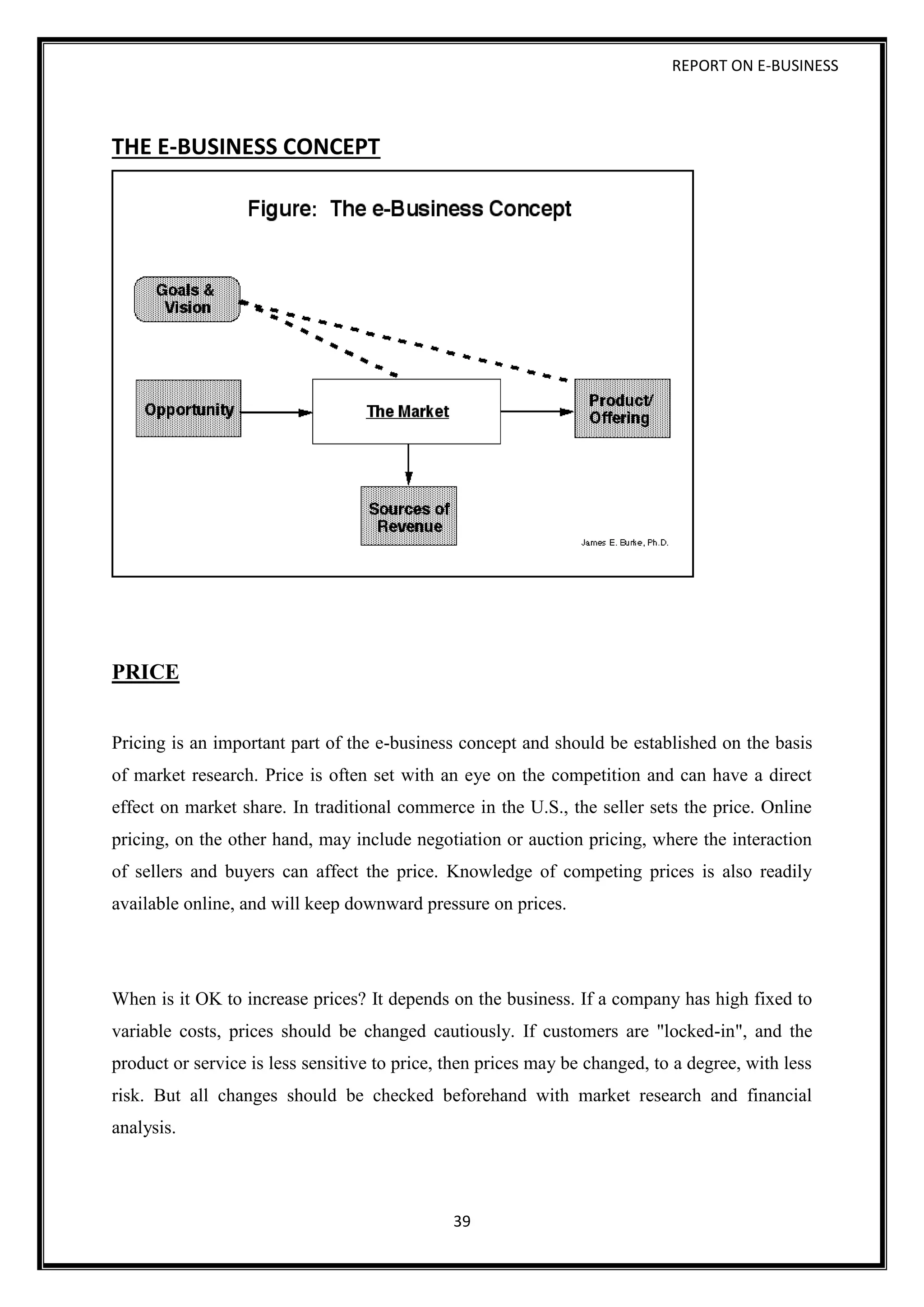 REPORT ON E-BUSINESS
39
THE E-BUSINESS CONCEPT
PRICE
Pricing is an important part of the e-business concept and should be established on the basis
of market research. Price is often set with an eye on the competition and can have a direct
effect on market share. In traditional commerce in the U.S., the seller sets the price. Online
pricing, on the other hand, may include negotiation or auction pricing, where the interaction
of sellers and buyers can affect the price. Knowledge of competing prices is also readily
available online, and will keep downward pressure on prices.
When is it OK to increase prices? It depends on the business. If a company has high fixed to
variable costs, prices should be changed cautiously. If customers are "locked-in", and the
product or service is less sensitive to price, then prices may be changed, to a degree, with less
risk. But all changes should be checked beforehand with market research and financial
analysis.
 