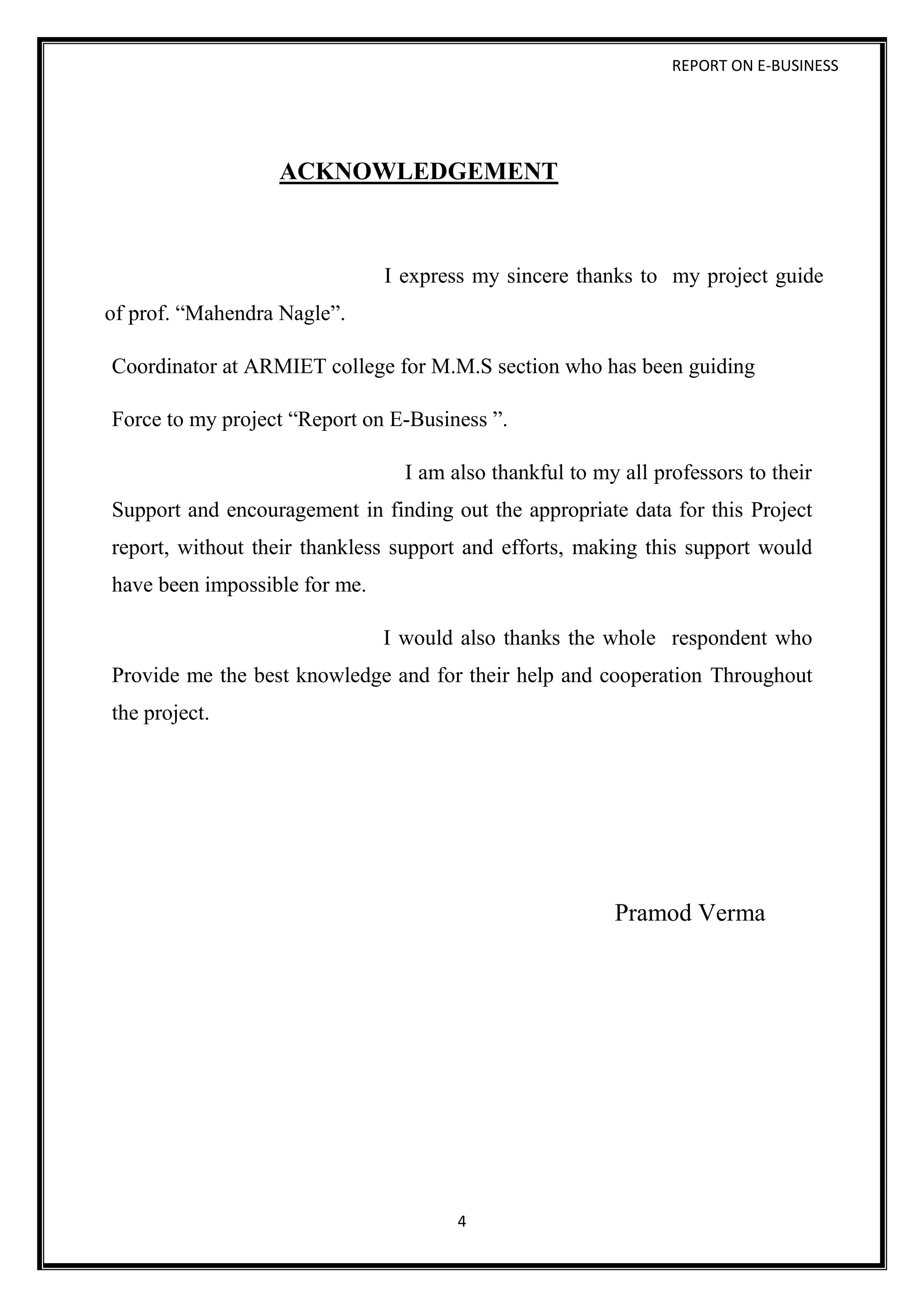 REPORT ON E-BUSINESS
4
ACKNOWLEDGEMENT
I express my sincere thanks to my project guide
of prof. “Mahendra Nagle”.
Coordinator at ARMIET college for M.M.S section who has been guiding
Force to my project “Report on E-Business ”.
I am also thankful to my all professors to their
Support and encouragement in finding out the appropriate data for this Project
report, without their thankless support and efforts, making this support would
have been impossible for me.
I would also thanks the whole respondent who
Provide me the best knowledge and for their help and cooperation Throughout
the project.
Pramod Verma
 