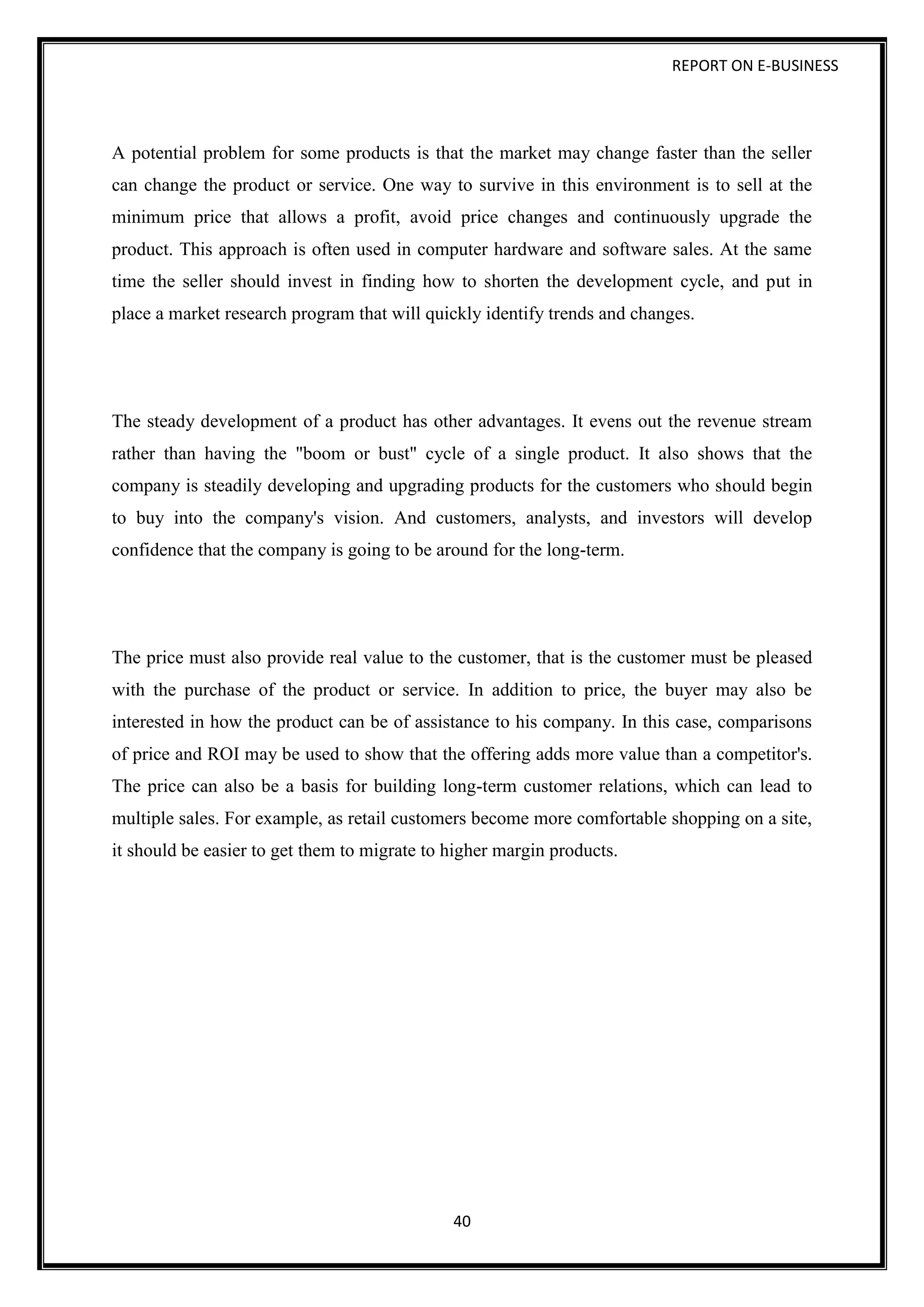 REPORT ON E-BUSINESS
40
A potential problem for some products is that the market may change faster than the seller
can change the product or service. One way to survive in this environment is to sell at the
minimum price that allows a profit, avoid price changes and continuously upgrade the
product. This approach is often used in computer hardware and software sales. At the same
time the seller should invest in finding how to shorten the development cycle, and put in
place a market research program that will quickly identify trends and changes.
The steady development of a product has other advantages. It evens out the revenue stream
rather than having the "boom or bust" cycle of a single product. It also shows that the
company is steadily developing and upgrading products for the customers who should begin
to buy into the company's vision. And customers, analysts, and investors will develop
confidence that the company is going to be around for the long-term.
The price must also provide real value to the customer, that is the customer must be pleased
with the purchase of the product or service. In addition to price, the buyer may also be
interested in how the product can be of assistance to his company. In this case, comparisons
of price and ROI may be used to show that the offering adds more value than a competitor's.
The price can also be a basis for building long-term customer relations, which can lead to
multiple sales. For example, as retail customers become more comfortable shopping on a site,
it should be easier to get them to migrate to higher margin products.
 