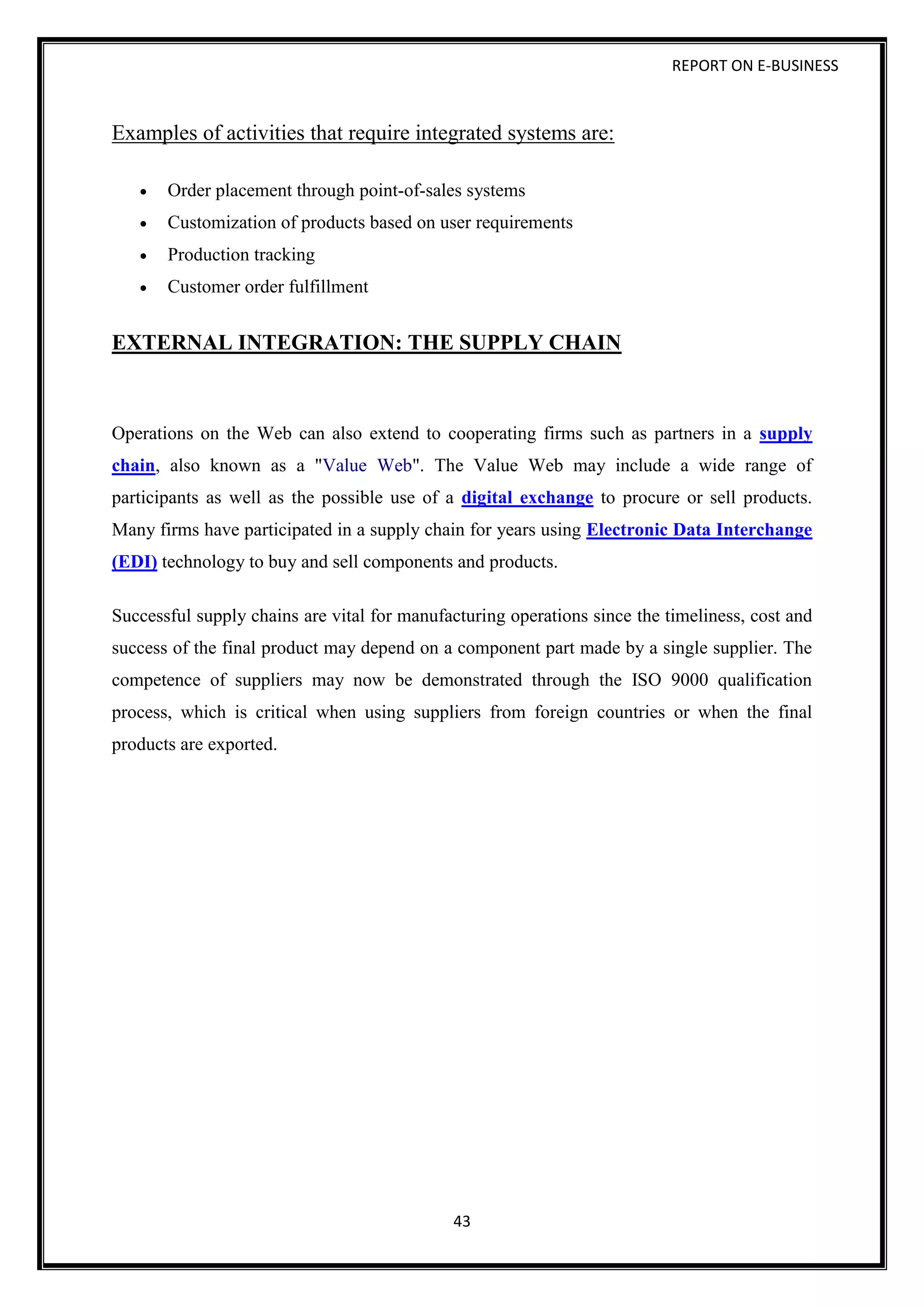 REPORT ON E-BUSINESS
43
Examples of activities that require integrated systems are:
 Order placement through point-of-sales systems
 Customization of products based on user requirements
 Production tracking
 Customer order fulfillment
EXTERNAL INTEGRATION: THE SUPPLY CHAIN
Operations on the Web can also extend to cooperating firms such as partners in a supply
chain, also known as a "Value Web". The Value Web may include a wide range of
participants as well as the possible use of a digital exchange to procure or sell products.
Many firms have participated in a supply chain for years using Electronic Data Interchange
(EDI) technology to buy and sell components and products.
Successful supply chains are vital for manufacturing operations since the timeliness, cost and
success of the final product may depend on a component part made by a single supplier. The
competence of suppliers may now be demonstrated through the ISO 9000 qualification
process, which is critical when using suppliers from foreign countries or when the final
products are exported.
 