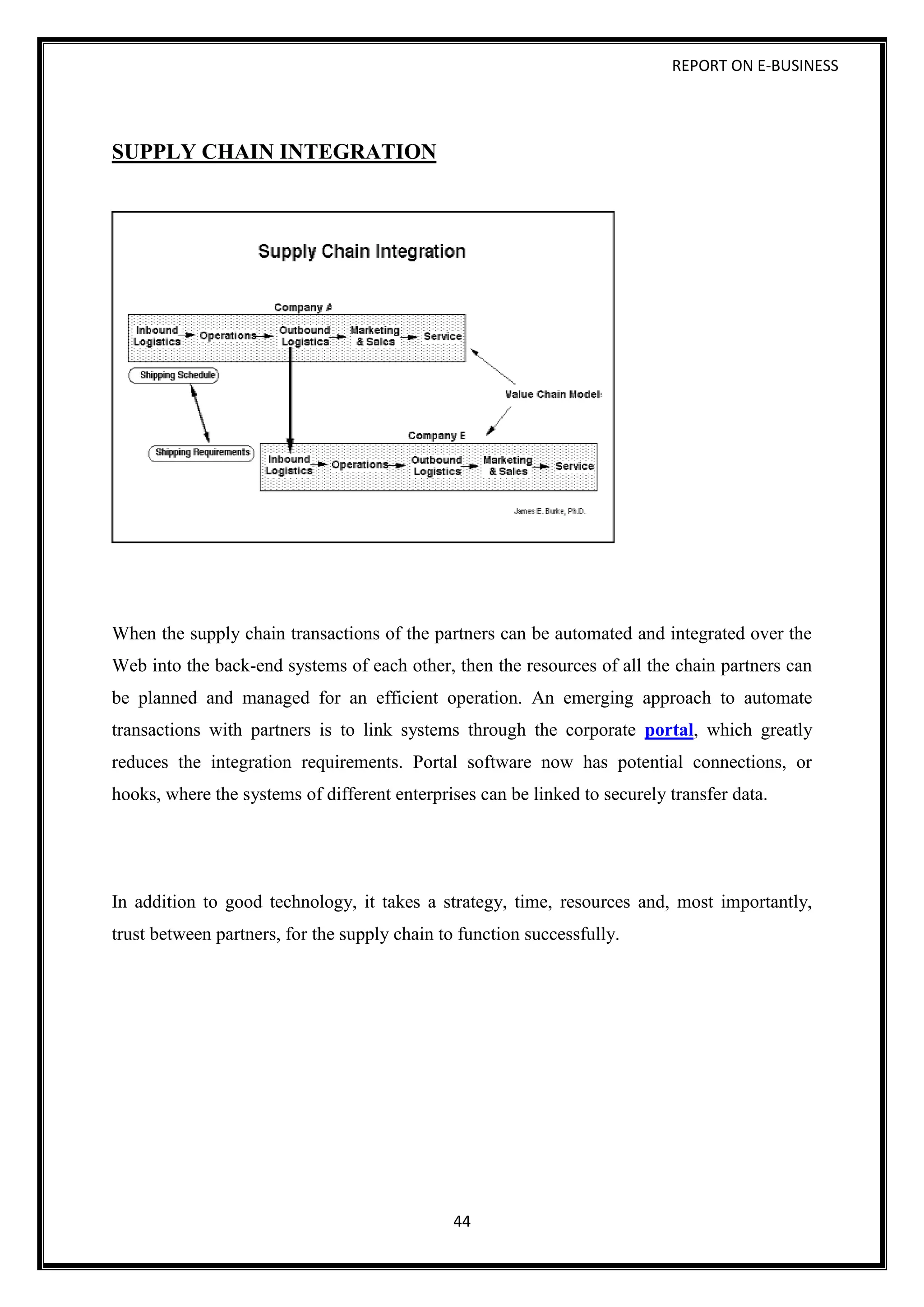 REPORT ON E-BUSINESS
44
SUPPLY CHAIN INTEGRATION
When the supply chain transactions of the partners can be automated and integrated over the
Web into the back-end systems of each other, then the resources of all the chain partners can
be planned and managed for an efficient operation. An emerging approach to automate
transactions with partners is to link systems through the corporate portal, which greatly
reduces the integration requirements. Portal software now has potential connections, or
hooks, where the systems of different enterprises can be linked to securely transfer data.
In addition to good technology, it takes a strategy, time, resources and, most importantly,
trust between partners, for the supply chain to function successfully.
 