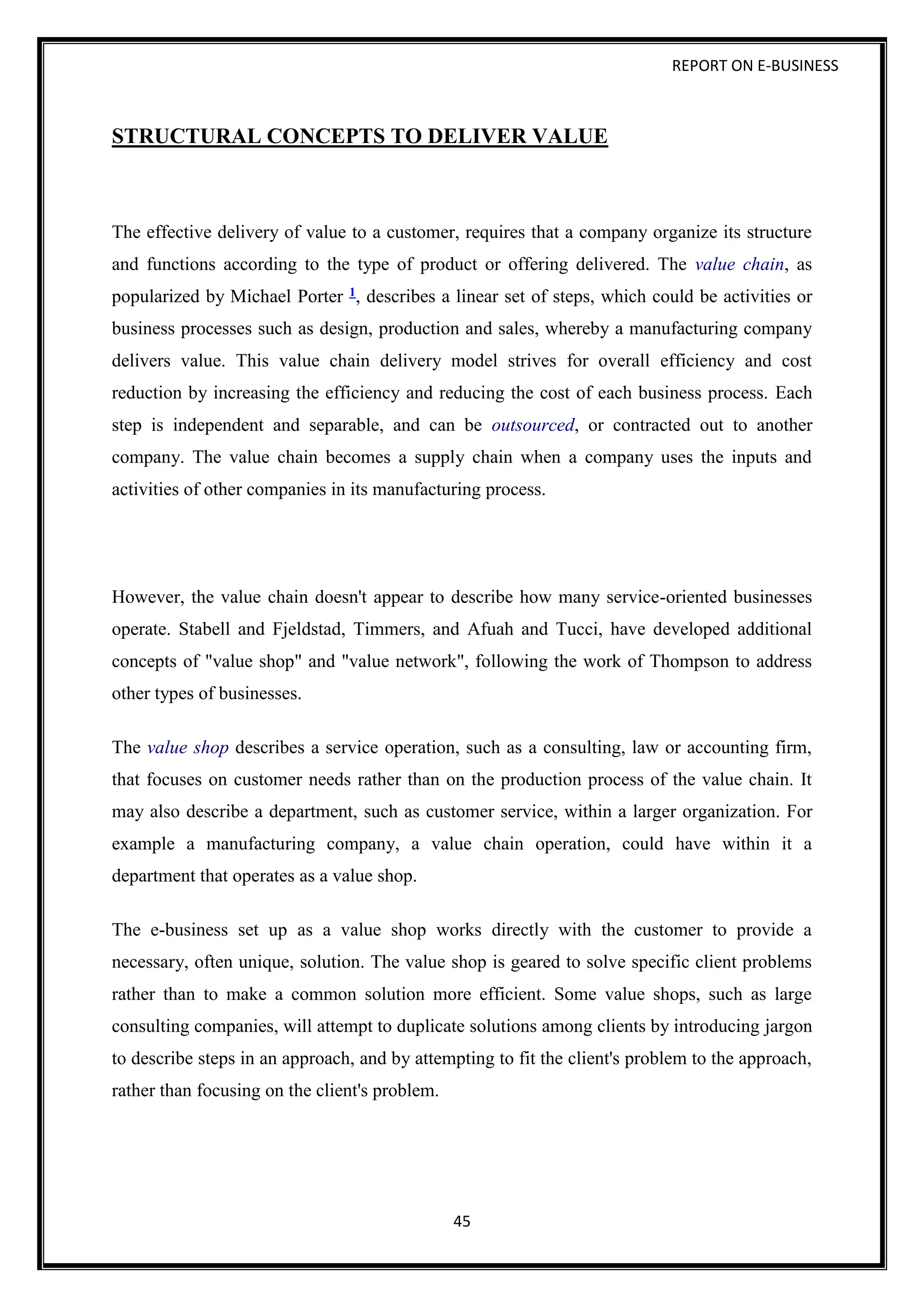 REPORT ON E-BUSINESS
45
STRUCTURAL CONCEPTS TO DELIVER VALUE
The effective delivery of value to a customer, requires that a company organize its structure
and functions according to the type of product or offering delivered. The value chain, as
popularized by Michael Porter 1, describes a linear set of steps, which could be activities or
business processes such as design, production and sales, whereby a manufacturing company
delivers value. This value chain delivery model strives for overall efficiency and cost
reduction by increasing the efficiency and reducing the cost of each business process. Each
step is independent and separable, and can be outsourced, or contracted out to another
company. The value chain becomes a supply chain when a company uses the inputs and
activities of other companies in its manufacturing process.
However, the value chain doesn't appear to describe how many service-oriented businesses
operate. Stabell and Fjeldstad, Timmers, and Afuah and Tucci, have developed additional
concepts of "value shop" and "value network", following the work of Thompson to address
other types of businesses.
The value shop describes a service operation, such as a consulting, law or accounting firm,
that focuses on customer needs rather than on the production process of the value chain. It
may also describe a department, such as customer service, within a larger organization. For
example a manufacturing company, a value chain operation, could have within it a
department that operates as a value shop.
The e-business set up as a value shop works directly with the customer to provide a
necessary, often unique, solution. The value shop is geared to solve specific client problems
rather than to make a common solution more efficient. Some value shops, such as large
consulting companies, will attempt to duplicate solutions among clients by introducing jargon
to describe steps in an approach, and by attempting to fit the client's problem to the approach,
rather than focusing on the client's problem.
 