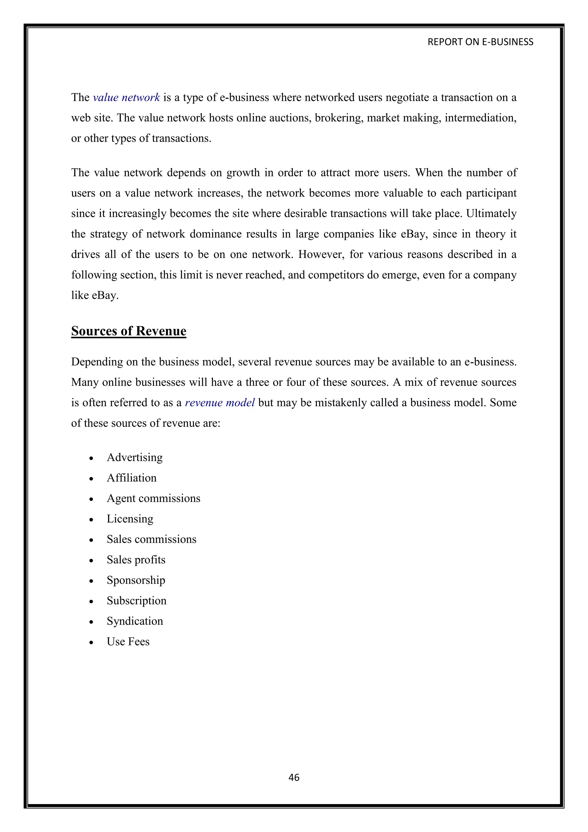 REPORT ON E-BUSINESS
46
The value network is a type of e-business where networked users negotiate a transaction on a
web site. The value network hosts online auctions, brokering, market making, intermediation,
or other types of transactions.
The value network depends on growth in order to attract more users. When the number of
users on a value network increases, the network becomes more valuable to each participant
since it increasingly becomes the site where desirable transactions will take place. Ultimately
the strategy of network dominance results in large companies like eBay, since in theory it
drives all of the users to be on one network. However, for various reasons described in a
following section, this limit is never reached, and competitors do emerge, even for a company
like eBay.
Sources of Revenue
Depending on the business model, several revenue sources may be available to an e-business.
Many online businesses will have a three or four of these sources. A mix of revenue sources
is often referred to as a revenue model but may be mistakenly called a business model. Some
of these sources of revenue are:
 Advertising
 Affiliation
 Agent commissions
 Licensing
 Sales commissions
 Sales profits
 Sponsorship
 Subscription
 Syndication
 Use Fees
 