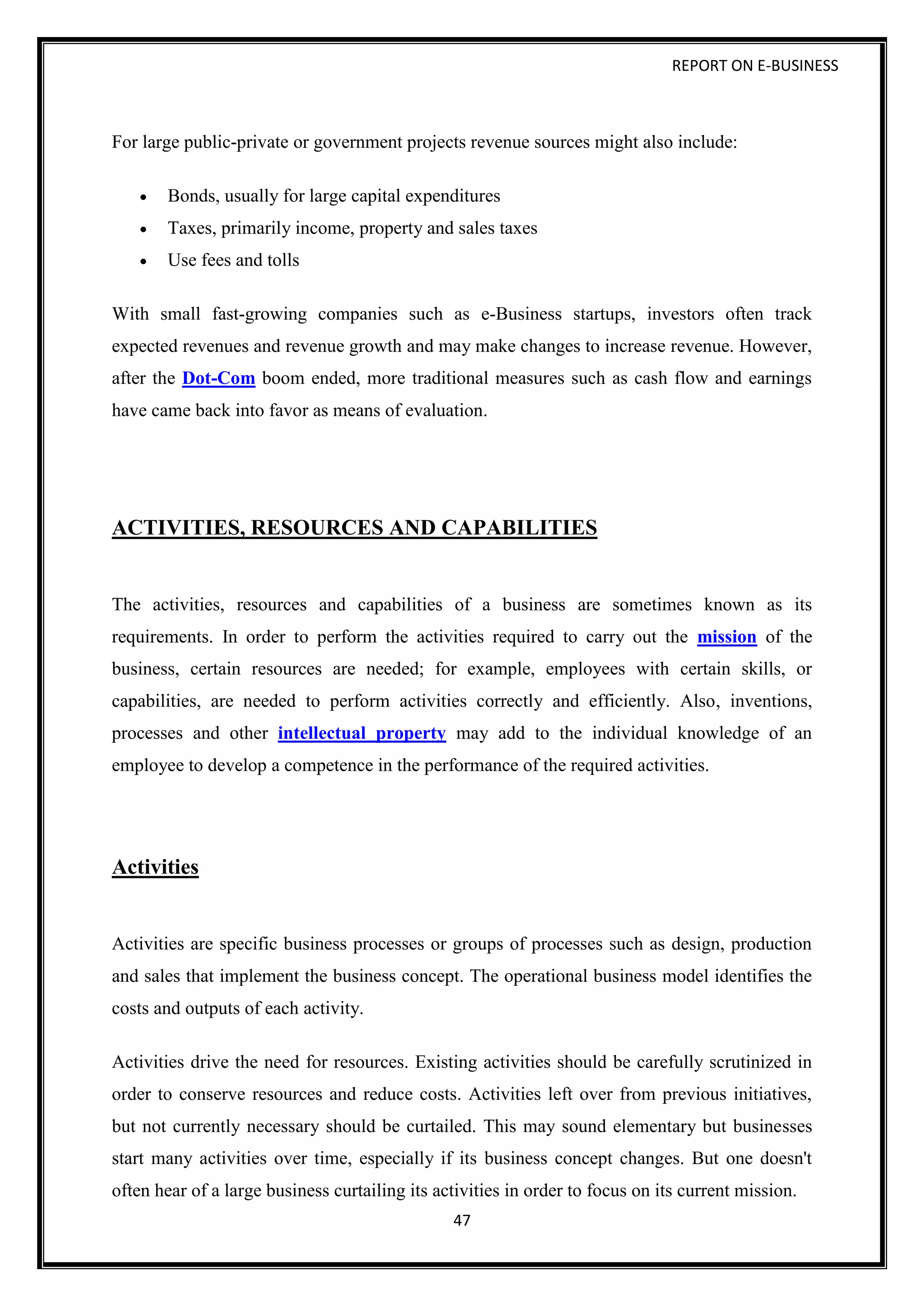 REPORT ON E-BUSINESS
47
For large public-private or government projects revenue sources might also include:
 Bonds, usually for large capital expenditures
 Taxes, primarily income, property and sales taxes
 Use fees and tolls
With small fast-growing companies such as e-Business startups, investors often track
expected revenues and revenue growth and may make changes to increase revenue. However,
after the Dot-Com boom ended, more traditional measures such as cash flow and earnings
have came back into favor as means of evaluation.
ACTIVITIES, RESOURCES AND CAPABILITIES
The activities, resources and capabilities of a business are sometimes known as its
requirements. In order to perform the activities required to carry out the mission of the
business, certain resources are needed; for example, employees with certain skills, or
capabilities, are needed to perform activities correctly and efficiently. Also, inventions,
processes and other intellectual property may add to the individual knowledge of an
employee to develop a competence in the performance of the required activities.
Activities
Activities are specific business processes or groups of processes such as design, production
and sales that implement the business concept. The operational business model identifies the
costs and outputs of each activity.
Activities drive the need for resources. Existing activities should be carefully scrutinized in
order to conserve resources and reduce costs. Activities left over from previous initiatives,
but not currently necessary should be curtailed. This may sound elementary but businesses
start many activities over time, especially if its business concept changes. But one doesn't
often hear of a large business curtailing its activities in order to focus on its current mission.
 