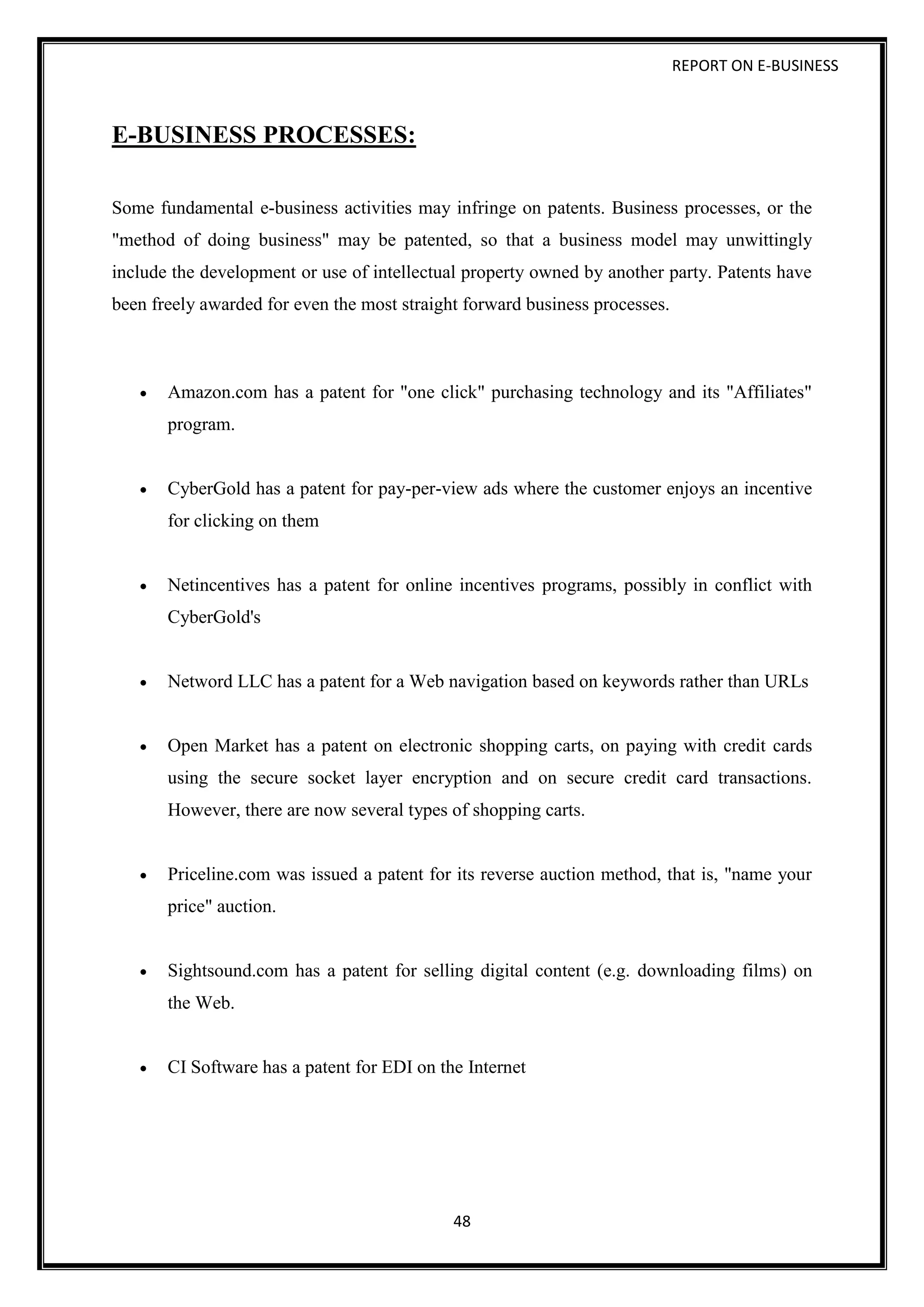 REPORT ON E-BUSINESS
48
E-BUSINESS PROCESSES:
Some fundamental e-business activities may infringe on patents. Business processes, or the
"method of doing business" may be patented, so that a business model may unwittingly
include the development or use of intellectual property owned by another party. Patents have
been freely awarded for even the most straight forward business processes.
 Amazon.com has a patent for "one click" purchasing technology and its "Affiliates"
program.
 CyberGold has a patent for pay-per-view ads where the customer enjoys an incentive
for clicking on them
 Netincentives has a patent for online incentives programs, possibly in conflict with
CyberGold's
 Netword LLC has a patent for a Web navigation based on keywords rather than URLs
 Open Market has a patent on electronic shopping carts, on paying with credit cards
using the secure socket layer encryption and on secure credit card transactions.
However, there are now several types of shopping carts.
 Priceline.com was issued a patent for its reverse auction method, that is, "name your
price" auction.
 Sightsound.com has a patent for selling digital content (e.g. downloading films) on
the Web.
 CI Software has a patent for EDI on the Internet
 