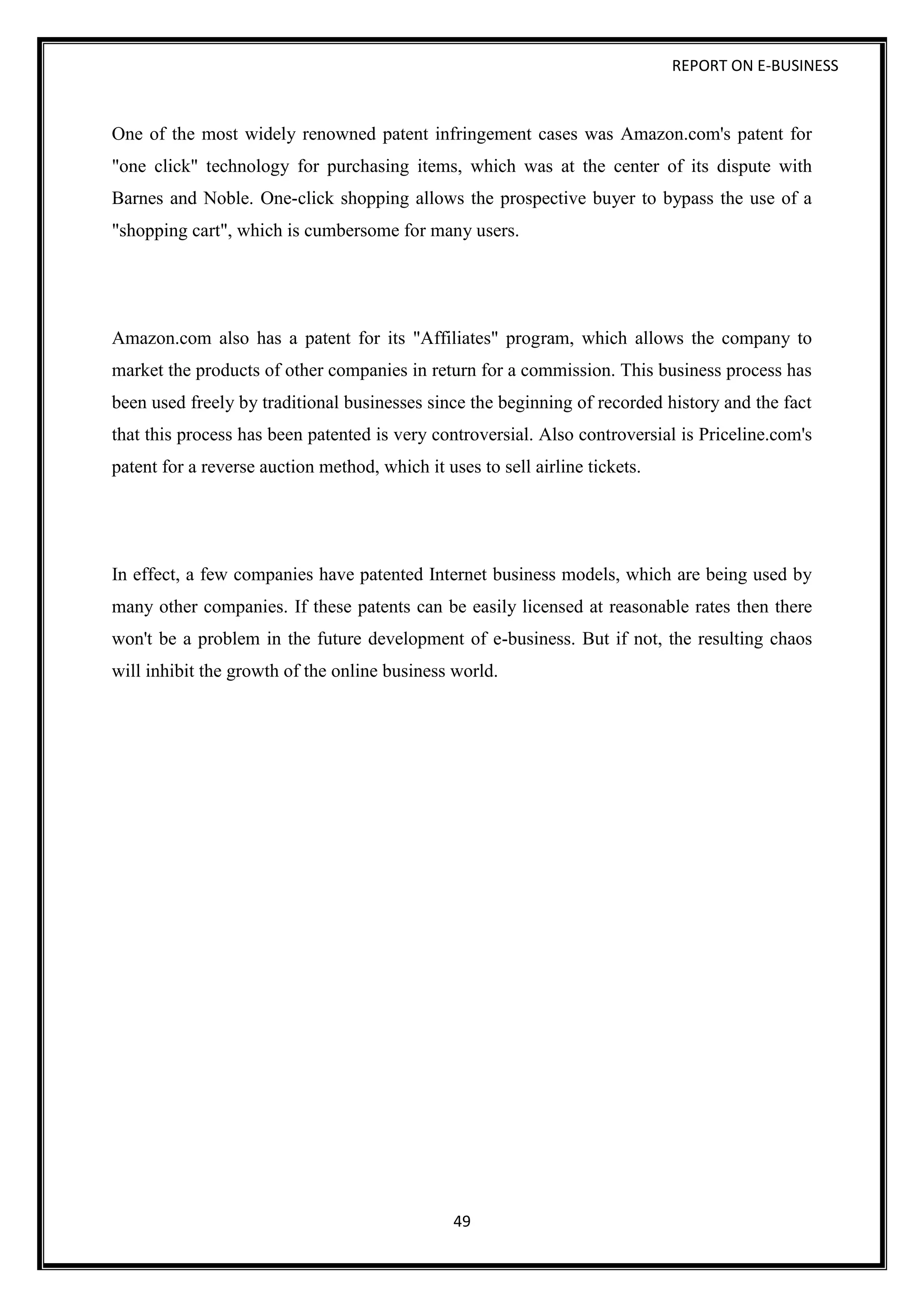 REPORT ON E-BUSINESS
49
One of the most widely renowned patent infringement cases was Amazon.com's patent for
"one click" technology for purchasing items, which was at the center of its dispute with
Barnes and Noble. One-click shopping allows the prospective buyer to bypass the use of a
"shopping cart", which is cumbersome for many users.
Amazon.com also has a patent for its "Affiliates" program, which allows the company to
market the products of other companies in return for a commission. This business process has
been used freely by traditional businesses since the beginning of recorded history and the fact
that this process has been patented is very controversial. Also controversial is Priceline.com's
patent for a reverse auction method, which it uses to sell airline tickets.
In effect, a few companies have patented Internet business models, which are being used by
many other companies. If these patents can be easily licensed at reasonable rates then there
won't be a problem in the future development of e-business. But if not, the resulting chaos
will inhibit the growth of the online business world.
 