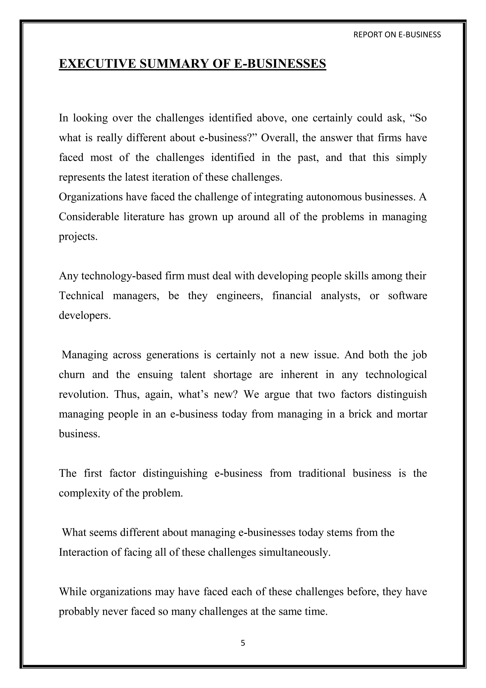 REPORT ON E-BUSINESS
5
EXECUTIVE SUMMARY OF E-BUSINESSES
In looking over the challenges identified above, one certainly could ask, “So
what is really different about e-business?” Overall, the answer that firms have
faced most of the challenges identified in the past, and that this simply
represents the latest iteration of these challenges.
Organizations have faced the challenge of integrating autonomous businesses. A
Considerable literature has grown up around all of the problems in managing
projects.
Any technology-based firm must deal with developing people skills among their
Technical managers, be they engineers, financial analysts, or software
developers.
Managing across generations is certainly not a new issue. And both the job
churn and the ensuing talent shortage are inherent in any technological
revolution. Thus, again, what’s new? We argue that two factors distinguish
managing people in an e-business today from managing in a brick and mortar
business.
The first factor distinguishing e-business from traditional business is the
complexity of the problem.
What seems different about managing e-businesses today stems from the
Interaction of facing all of these challenges simultaneously.
While organizations may have faced each of these challenges before, they have
probably never faced so many challenges at the same time.
 