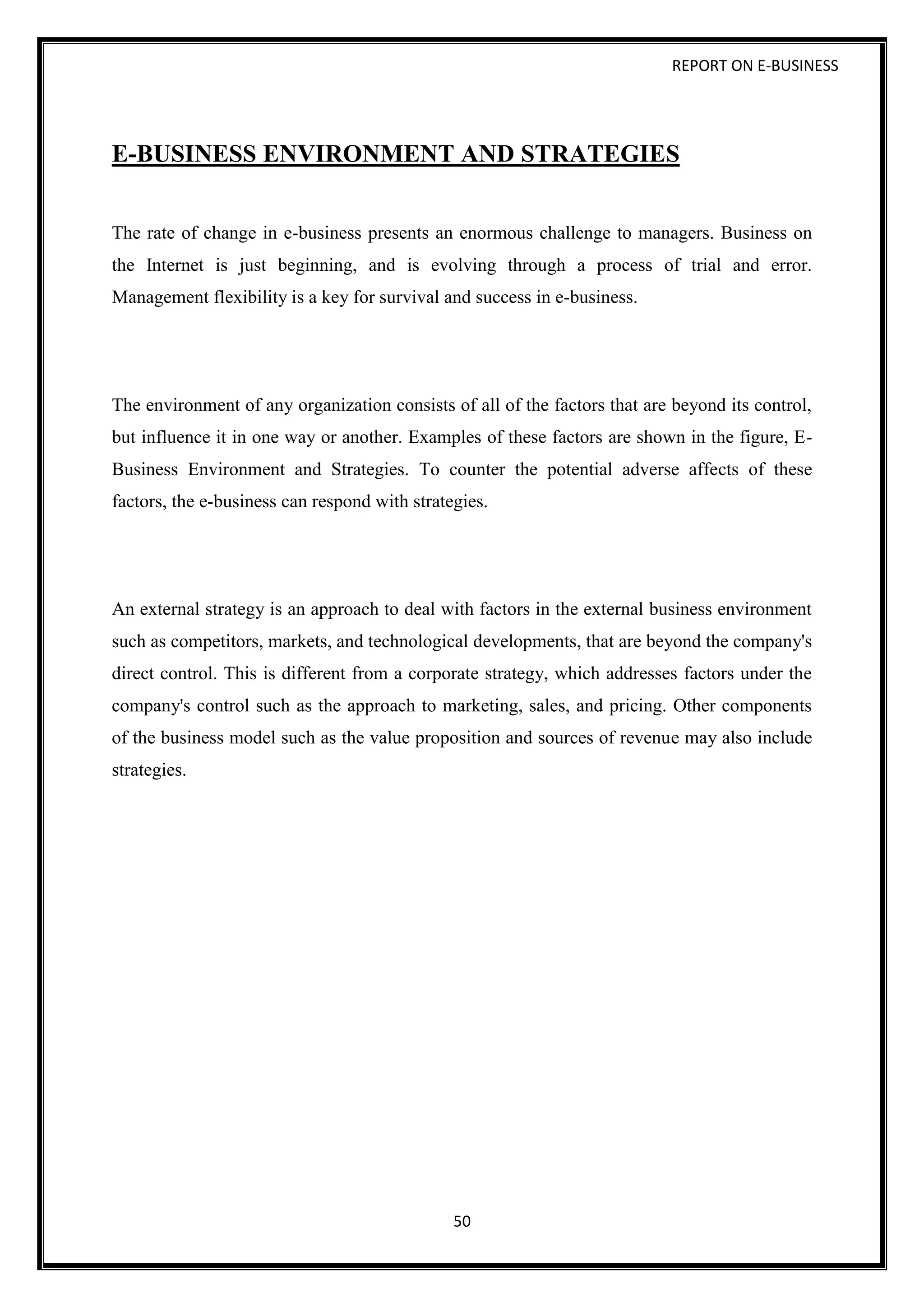 REPORT ON E-BUSINESS
50
E-BUSINESS ENVIRONMENT AND STRATEGIES
The rate of change in e-business presents an enormous challenge to managers. Business on
the Internet is just beginning, and is evolving through a process of trial and error.
Management flexibility is a key for survival and success in e-business.
The environment of any organization consists of all of the factors that are beyond its control,
but influence it in one way or another. Examples of these factors are shown in the figure, E-
Business Environment and Strategies. To counter the potential adverse affects of these
factors, the e-business can respond with strategies.
An external strategy is an approach to deal with factors in the external business environment
such as competitors, markets, and technological developments, that are beyond the company's
direct control. This is different from a corporate strategy, which addresses factors under the
company's control such as the approach to marketing, sales, and pricing. Other components
of the business model such as the value proposition and sources of revenue may also include
strategies.
 