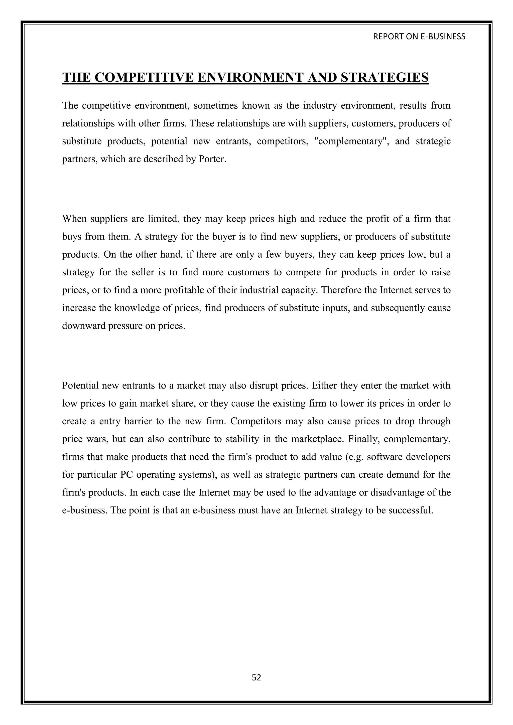 REPORT ON E-BUSINESS
52
THE COMPETITIVE ENVIRONMENT AND STRATEGIES
The competitive environment, sometimes known as the industry environment, results from
relationships with other firms. These relationships are with suppliers, customers, producers of
substitute products, potential new entrants, competitors, "complementary", and strategic
partners, which are described by Porter.
When suppliers are limited, they may keep prices high and reduce the profit of a firm that
buys from them. A strategy for the buyer is to find new suppliers, or producers of substitute
products. On the other hand, if there are only a few buyers, they can keep prices low, but a
strategy for the seller is to find more customers to compete for products in order to raise
prices, or to find a more profitable of their industrial capacity. Therefore the Internet serves to
increase the knowledge of prices, find producers of substitute inputs, and subsequently cause
downward pressure on prices.
Potential new entrants to a market may also disrupt prices. Either they enter the market with
low prices to gain market share, or they cause the existing firm to lower its prices in order to
create a entry barrier to the new firm. Competitors may also cause prices to drop through
price wars, but can also contribute to stability in the marketplace. Finally, complementary,
firms that make products that need the firm's product to add value (e.g. software developers
for particular PC operating systems), as well as strategic partners can create demand for the
firm's products. In each case the Internet may be used to the advantage or disadvantage of the
e-business. The point is that an e-business must have an Internet strategy to be successful.
 