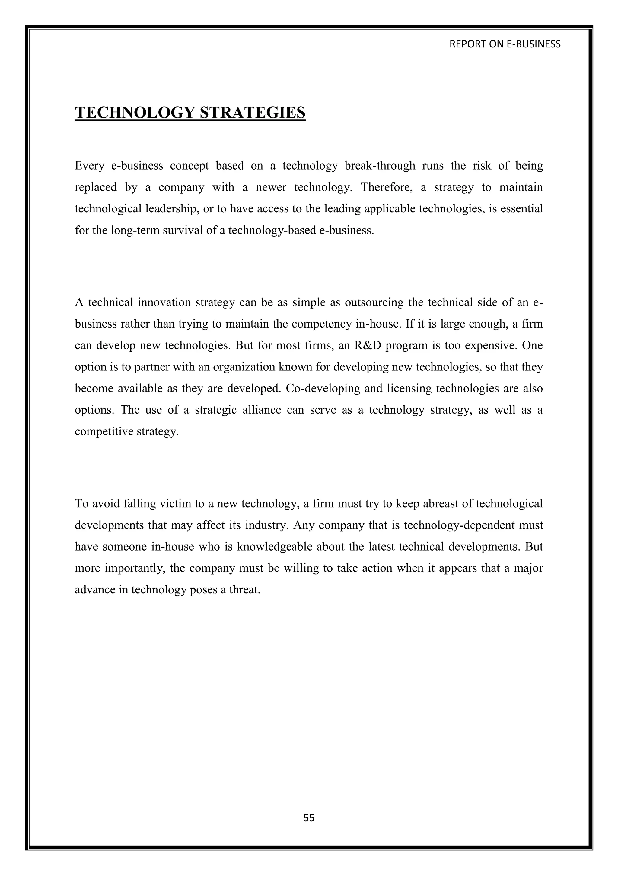 REPORT ON E-BUSINESS
55
TECHNOLOGY STRATEGIES
Every e-business concept based on a technology break-through runs the risk of being
replaced by a company with a newer technology. Therefore, a strategy to maintain
technological leadership, or to have access to the leading applicable technologies, is essential
for the long-term survival of a technology-based e-business.
A technical innovation strategy can be as simple as outsourcing the technical side of an e-
business rather than trying to maintain the competency in-house. If it is large enough, a firm
can develop new technologies. But for most firms, an R&D program is too expensive. One
option is to partner with an organization known for developing new technologies, so that they
become available as they are developed. Co-developing and licensing technologies are also
options. The use of a strategic alliance can serve as a technology strategy, as well as a
competitive strategy.
To avoid falling victim to a new technology, a firm must try to keep abreast of technological
developments that may affect its industry. Any company that is technology-dependent must
have someone in-house who is knowledgeable about the latest technical developments. But
more importantly, the company must be willing to take action when it appears that a major
advance in technology poses a threat.
 