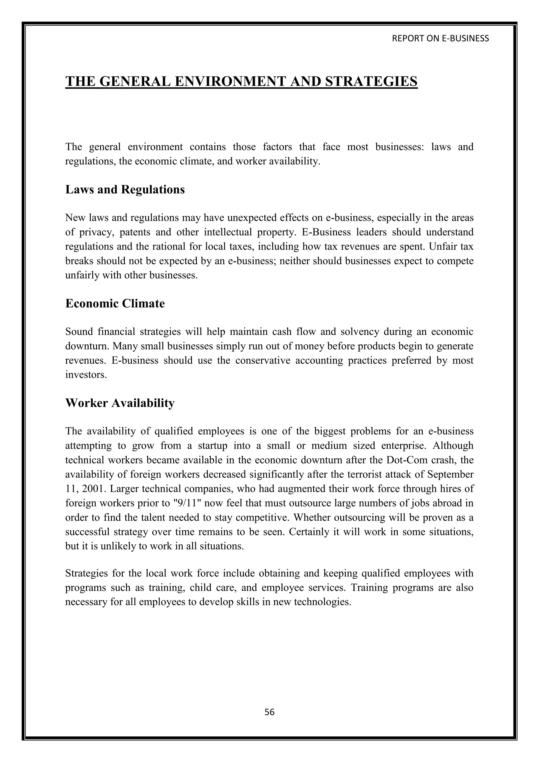 REPORT ON E-BUSINESS
56
THE GENERAL ENVIRONMENT AND STRATEGIES
The general environment contains those factors that face most businesses: laws and
regulations, the economic climate, and worker availability.
Laws and Regulations
New laws and regulations may have unexpected effects on e-business, especially in the areas
of privacy, patents and other intellectual property. E-Business leaders should understand
regulations and the rational for local taxes, including how tax revenues are spent. Unfair tax
breaks should not be expected by an e-business; neither should businesses expect to compete
unfairly with other businesses.
Economic Climate
Sound financial strategies will help maintain cash flow and solvency during an economic
downturn. Many small businesses simply run out of money before products begin to generate
revenues. E-business should use the conservative accounting practices preferred by most
investors.
Worker Availability
The availability of qualified employees is one of the biggest problems for an e-business
attempting to grow from a startup into a small or medium sized enterprise. Although
technical workers became available in the economic downturn after the Dot-Com crash, the
availability of foreign workers decreased significantly after the terrorist attack of September
11, 2001. Larger technical companies, who had augmented their work force through hires of
foreign workers prior to "9/11" now feel that must outsource large numbers of jobs abroad in
order to find the talent needed to stay competitive. Whether outsourcing will be proven as a
successful strategy over time remains to be seen. Certainly it will work in some situations,
but it is unlikely to work in all situations.
Strategies for the local work force include obtaining and keeping qualified employees with
programs such as training, child care, and employee services. Training programs are also
necessary for all employees to develop skills in new technologies.
 