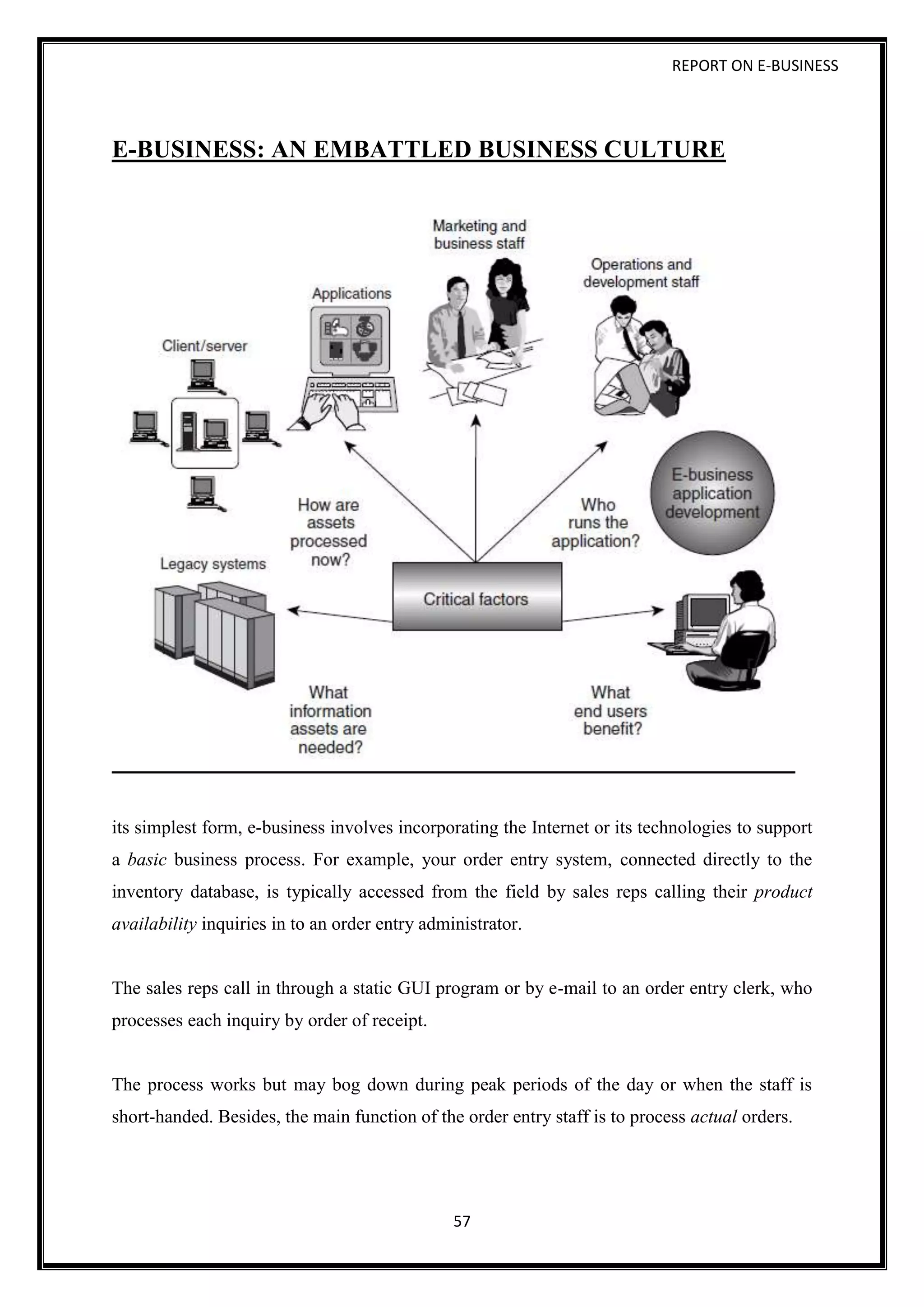 REPORT ON E-BUSINESS
57
E-BUSINESS: AN EMBATTLED BUSINESS CULTURE
its simplest form, e-business involves incorporating the Internet or its technologies to support
a basic business process. For example, your order entry system, connected directly to the
inventory database, is typically accessed from the field by sales reps calling their product
availability inquiries in to an order entry administrator.
The sales reps call in through a static GUI program or by e-mail to an order entry clerk, who
processes each inquiry by order of receipt.
The process works but may bog down during peak periods of the day or when the staff is
short-handed. Besides, the main function of the order entry staff is to process actual orders.
 