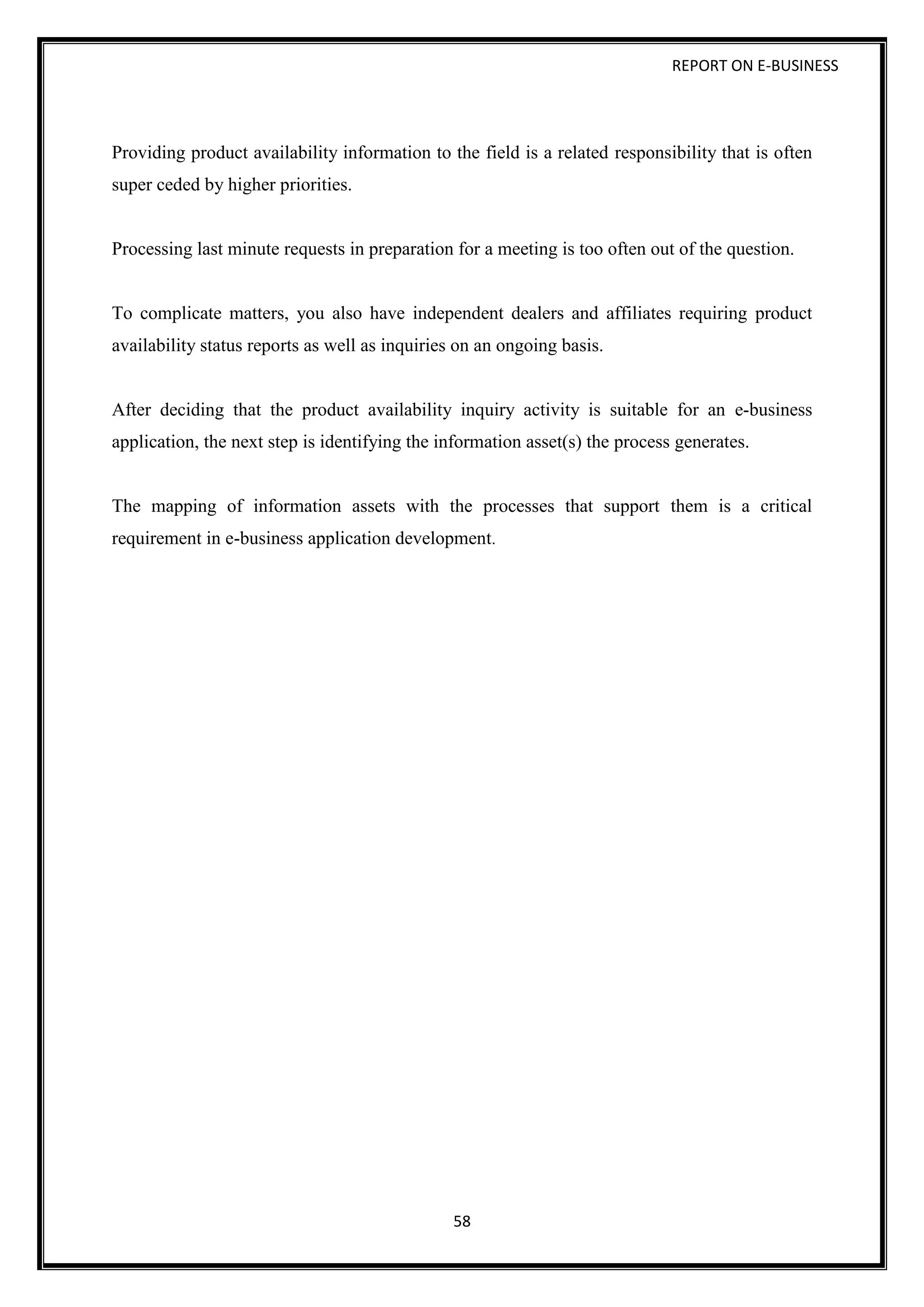 REPORT ON E-BUSINESS
58
Providing product availability information to the field is a related responsibility that is often
super ceded by higher priorities.
Processing last minute requests in preparation for a meeting is too often out of the question.
To complicate matters, you also have independent dealers and affiliates requiring product
availability status reports as well as inquiries on an ongoing basis.
After deciding that the product availability inquiry activity is suitable for an e-business
application, the next step is identifying the information asset(s) the process generates.
The mapping of information assets with the processes that support them is a critical
requirement in e-business application development.
 