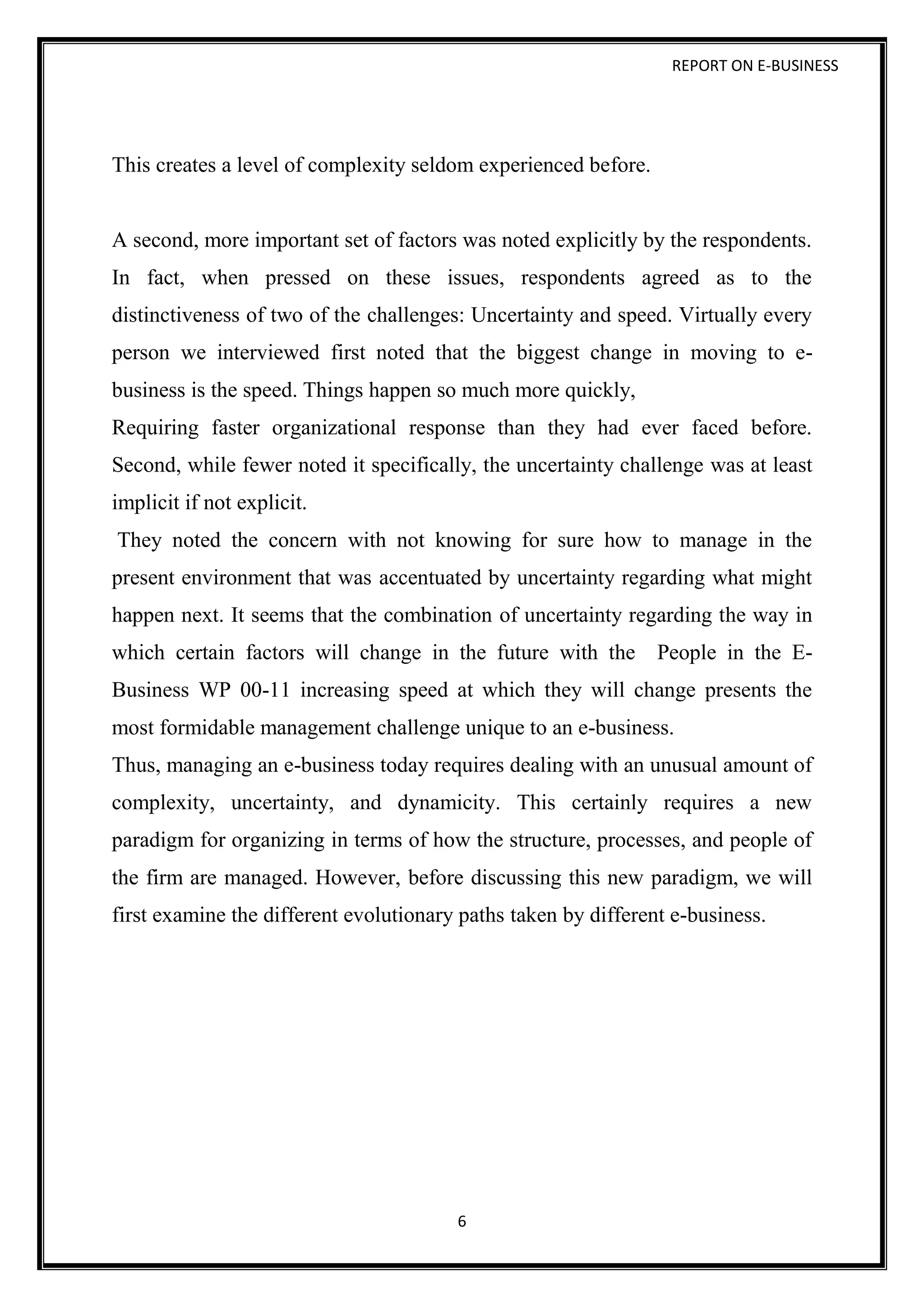 REPORT ON E-BUSINESS
6
This creates a level of complexity seldom experienced before.
A second, more important set of factors was noted explicitly by the respondents.
In fact, when pressed on these issues, respondents agreed as to the
distinctiveness of two of the challenges: Uncertainty and speed. Virtually every
person we interviewed first noted that the biggest change in moving to e-
business is the speed. Things happen so much more quickly,
Requiring faster organizational response than they had ever faced before.
Second, while fewer noted it specifically, the uncertainty challenge was at least
implicit if not explicit.
They noted the concern with not knowing for sure how to manage in the
present environment that was accentuated by uncertainty regarding what might
happen next. It seems that the combination of uncertainty regarding the way in
which certain factors will change in the future with the People in the E-
Business WP 00-11 increasing speed at which they will change presents the
most formidable management challenge unique to an e-business.
Thus, managing an e-business today requires dealing with an unusual amount of
complexity, uncertainty, and dynamicity. This certainly requires a new
paradigm for organizing in terms of how the structure, processes, and people of
the firm are managed. However, before discussing this new paradigm, we will
first examine the different evolutionary paths taken by different e-business.
 