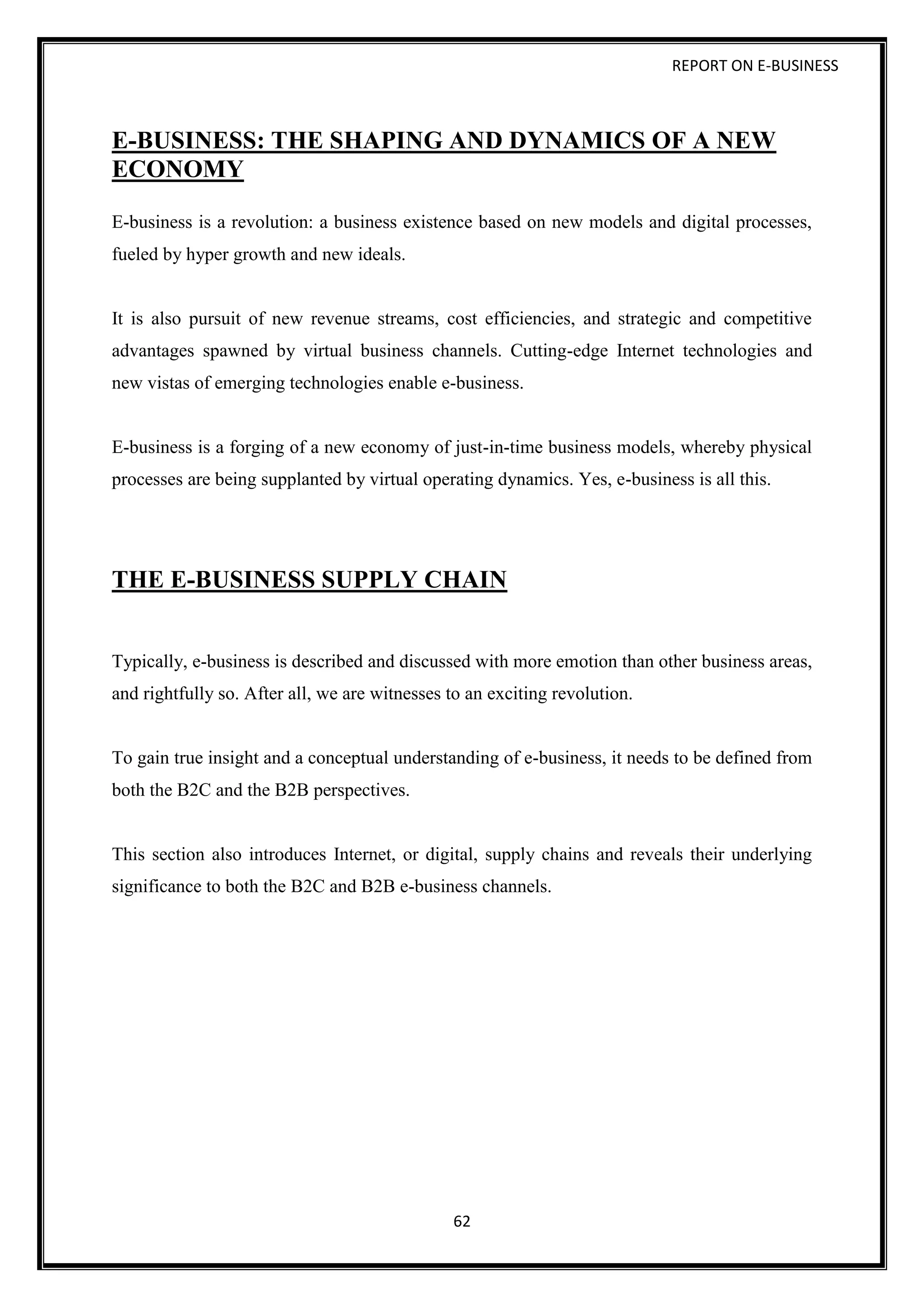 REPORT ON E-BUSINESS
62
E-BUSINESS: THE SHAPING AND DYNAMICS OF A NEW
ECONOMY
E-business is a revolution: a business existence based on new models and digital processes,
fueled by hyper growth and new ideals.
It is also pursuit of new revenue streams, cost efficiencies, and strategic and competitive
advantages spawned by virtual business channels. Cutting-edge Internet technologies and
new vistas of emerging technologies enable e-business.
E-business is a forging of a new economy of just-in-time business models, whereby physical
processes are being supplanted by virtual operating dynamics. Yes, e-business is all this.
THE E-BUSINESS SUPPLY CHAIN
Typically, e-business is described and discussed with more emotion than other business areas,
and rightfully so. After all, we are witnesses to an exciting revolution.
To gain true insight and a conceptual understanding of e-business, it needs to be defined from
both the B2C and the B2B perspectives.
This section also introduces Internet, or digital, supply chains and reveals their underlying
significance to both the B2C and B2B e-business channels.
 