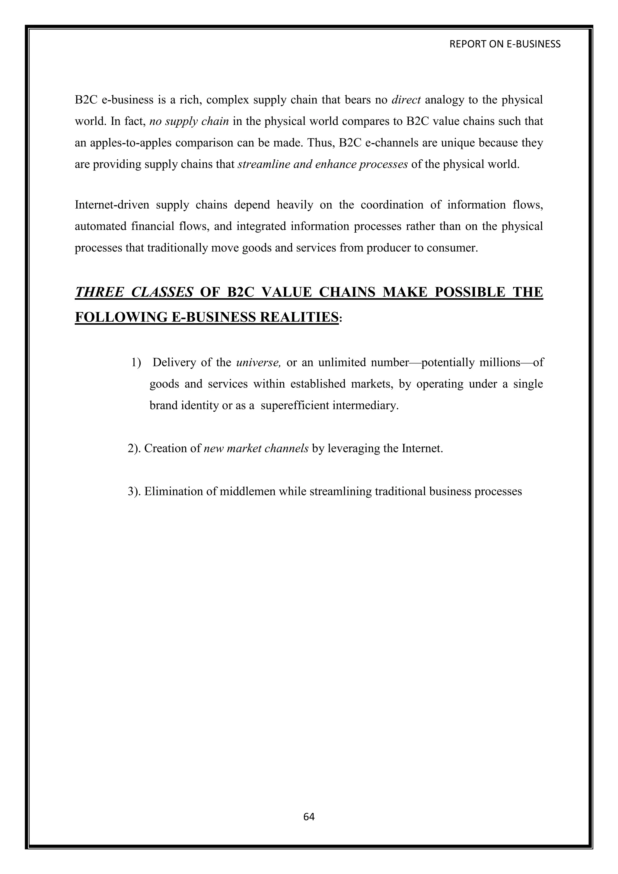 REPORT ON E-BUSINESS
64
B2C e-business is a rich, complex supply chain that bears no direct analogy to the physical
world. In fact, no supply chain in the physical world compares to B2C value chains such that
an apples-to-apples comparison can be made. Thus, B2C e-channels are unique because they
are providing supply chains that streamline and enhance processes of the physical world.
Internet-driven supply chains depend heavily on the coordination of information flows,
automated financial flows, and integrated information processes rather than on the physical
processes that traditionally move goods and services from producer to consumer.
THREE CLASSES OF B2C VALUE CHAINS MAKE POSSIBLE THE
FOLLOWING E-BUSINESS REALITIES:
1) Delivery of the universe, or an unlimited number—potentially millions—of
goods and services within established markets, by operating under a single
brand identity or as a superefficient intermediary.
2). Creation of new market channels by leveraging the Internet.
3). Elimination of middlemen while streamlining traditional business processes
 