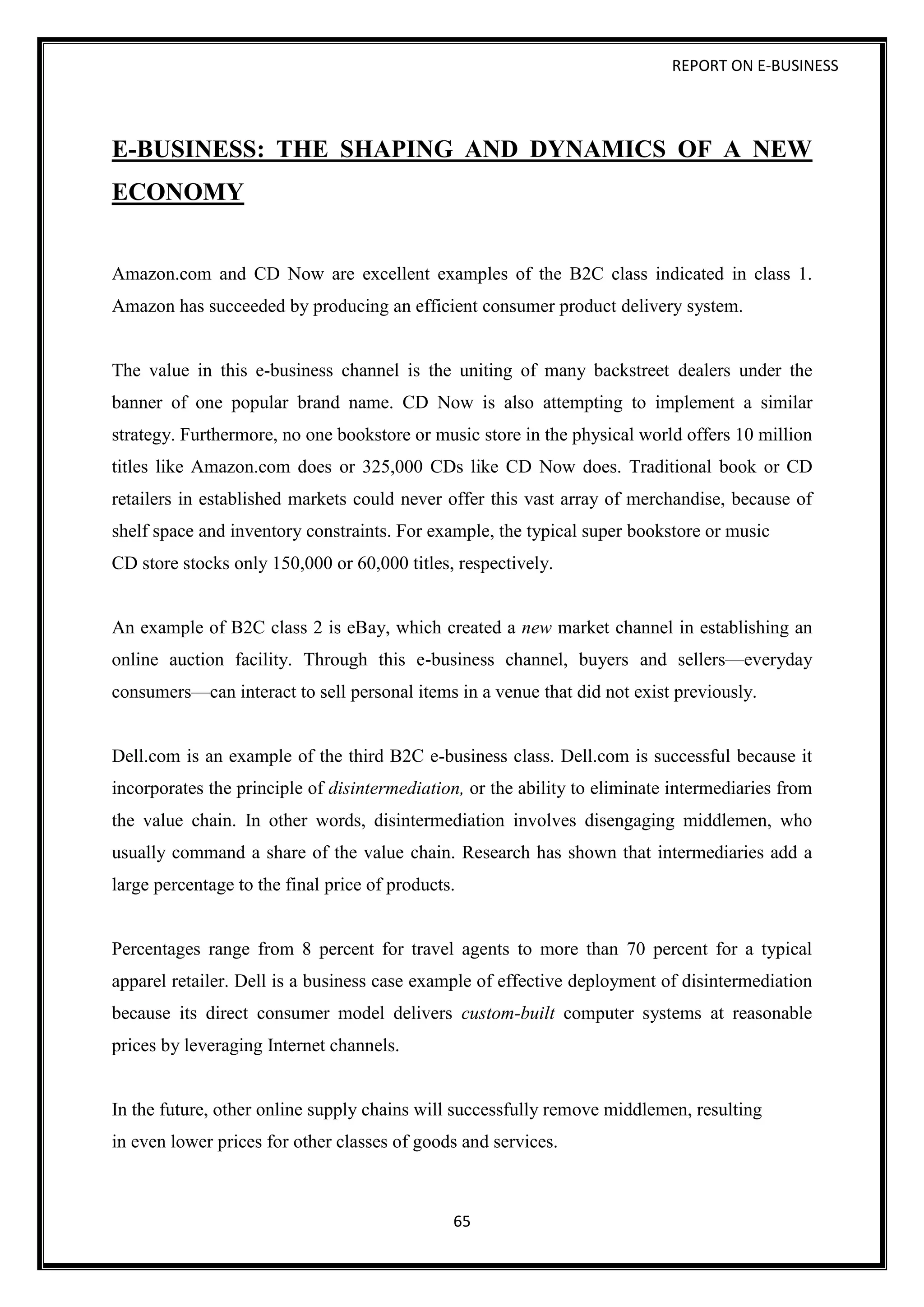 REPORT ON E-BUSINESS
65
E-BUSINESS: THE SHAPING AND DYNAMICS OF A NEW
ECONOMY
Amazon.com and CD Now are excellent examples of the B2C class indicated in class 1.
Amazon has succeeded by producing an efficient consumer product delivery system.
The value in this e-business channel is the uniting of many backstreet dealers under the
banner of one popular brand name. CD Now is also attempting to implement a similar
strategy. Furthermore, no one bookstore or music store in the physical world offers 10 million
titles like Amazon.com does or 325,000 CDs like CD Now does. Traditional book or CD
retailers in established markets could never offer this vast array of merchandise, because of
shelf space and inventory constraints. For example, the typical super bookstore or music
CD store stocks only 150,000 or 60,000 titles, respectively.
An example of B2C class 2 is eBay, which created a new market channel in establishing an
online auction facility. Through this e-business channel, buyers and sellers—everyday
consumers—can interact to sell personal items in a venue that did not exist previously.
Dell.com is an example of the third B2C e-business class. Dell.com is successful because it
incorporates the principle of disintermediation, or the ability to eliminate intermediaries from
the value chain. In other words, disintermediation involves disengaging middlemen, who
usually command a share of the value chain. Research has shown that intermediaries add a
large percentage to the final price of products.
Percentages range from 8 percent for travel agents to more than 70 percent for a typical
apparel retailer. Dell is a business case example of effective deployment of disintermediation
because its direct consumer model delivers custom-built computer systems at reasonable
prices by leveraging Internet channels.
In the future, other online supply chains will successfully remove middlemen, resulting
in even lower prices for other classes of goods and services.
 