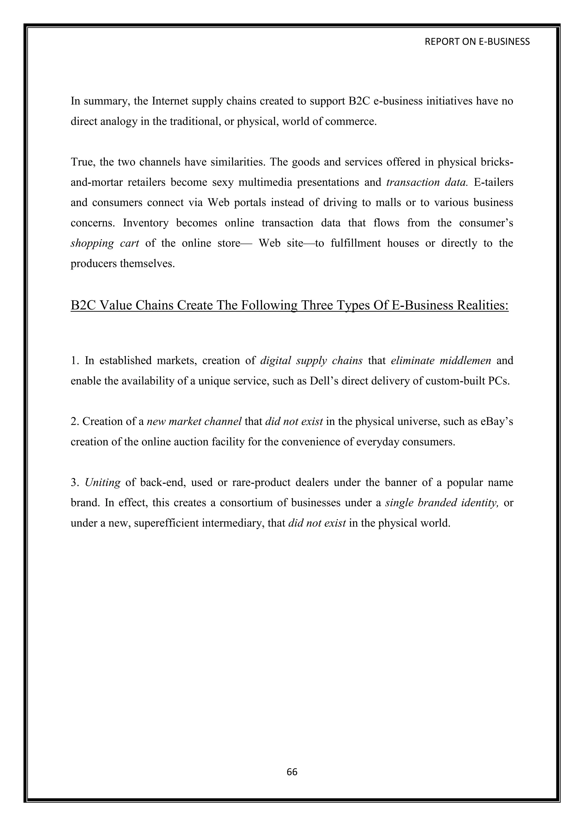 REPORT ON E-BUSINESS
66
In summary, the Internet supply chains created to support B2C e-business initiatives have no
direct analogy in the traditional, or physical, world of commerce.
True, the two channels have similarities. The goods and services offered in physical bricks-
and-mortar retailers become sexy multimedia presentations and transaction data. E-tailers
and consumers connect via Web portals instead of driving to malls or to various business
concerns. Inventory becomes online transaction data that flows from the consumer’s
shopping cart of the online store— Web site—to fulfillment houses or directly to the
producers themselves.
B2C Value Chains Create The Following Three Types Of E-Business Realities:
1. In established markets, creation of digital supply chains that eliminate middlemen and
enable the availability of a unique service, such as Dell’s direct delivery of custom-built PCs.
2. Creation of a new market channel that did not exist in the physical universe, such as eBay’s
creation of the online auction facility for the convenience of everyday consumers.
3. Uniting of back-end, used or rare-product dealers under the banner of a popular name
brand. In effect, this creates a consortium of businesses under a single branded identity, or
under a new, superefficient intermediary, that did not exist in the physical world.
 