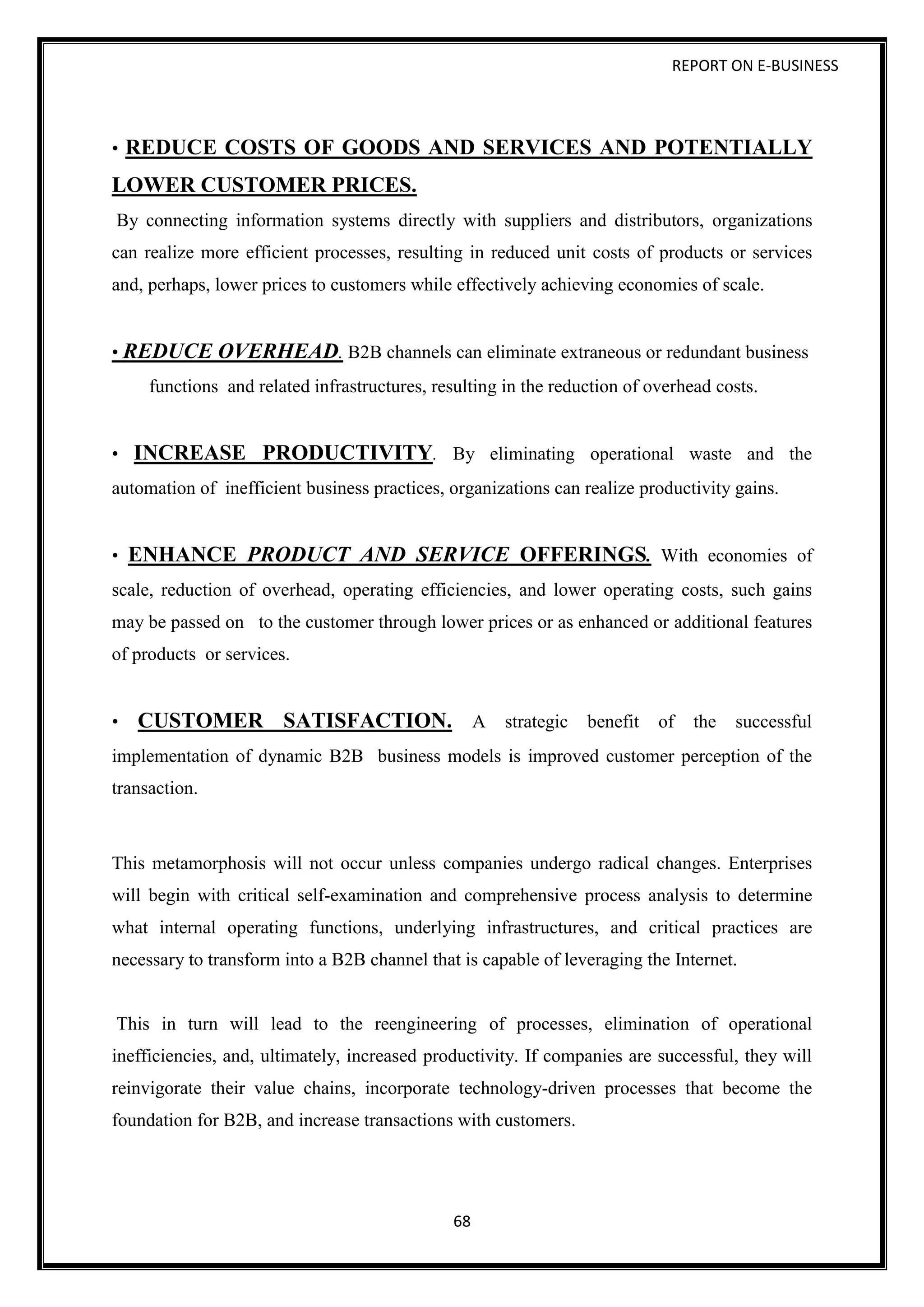 REPORT ON E-BUSINESS
68
• REDUCE COSTS OF GOODS AND SERVICES AND POTENTIALLY
LOWER CUSTOMER PRICES.
By connecting information systems directly with suppliers and distributors, organizations
can realize more efficient processes, resulting in reduced unit costs of products or services
and, perhaps, lower prices to customers while effectively achieving economies of scale.
• REDUCE OVERHEAD. B2B channels can eliminate extraneous or redundant business
functions and related infrastructures, resulting in the reduction of overhead costs.
• INCREASE PRODUCTIVITY. By eliminating operational waste and the
automation of inefficient business practices, organizations can realize productivity gains.
• ENHANCE PRODUCT AND SERVICE OFFERINGS. With economies of
scale, reduction of overhead, operating efficiencies, and lower operating costs, such gains
may be passed on to the customer through lower prices or as enhanced or additional features
of products or services.
• CUSTOMER SATISFACTION. A strategic benefit of the successful
implementation of dynamic B2B business models is improved customer perception of the
transaction.
This metamorphosis will not occur unless companies undergo radical changes. Enterprises
will begin with critical self-examination and comprehensive process analysis to determine
what internal operating functions, underlying infrastructures, and critical practices are
necessary to transform into a B2B channel that is capable of leveraging the Internet.
This in turn will lead to the reengineering of processes, elimination of operational
inefficiencies, and, ultimately, increased productivity. If companies are successful, they will
reinvigorate their value chains, incorporate technology-driven processes that become the
foundation for B2B, and increase transactions with customers.
 