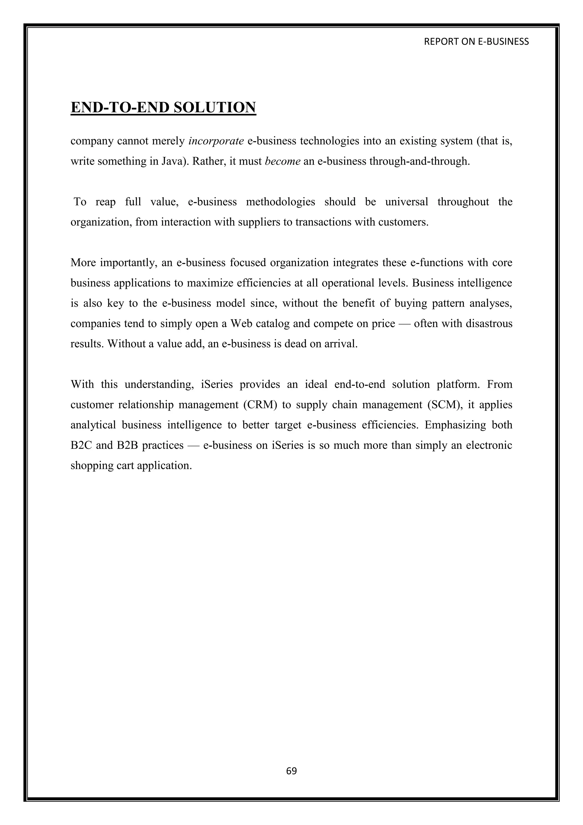 REPORT ON E-BUSINESS
69
END-TO-END SOLUTION
company cannot merely incorporate e-business technologies into an existing system (that is,
write something in Java). Rather, it must become an e-business through-and-through.
To reap full value, e-business methodologies should be universal throughout the
organization, from interaction with suppliers to transactions with customers.
More importantly, an e-business focused organization integrates these e-functions with core
business applications to maximize efficiencies at all operational levels. Business intelligence
is also key to the e-business model since, without the benefit of buying pattern analyses,
companies tend to simply open a Web catalog and compete on price — often with disastrous
results. Without a value add, an e-business is dead on arrival.
With this understanding, iSeries provides an ideal end-to-end solution platform. From
customer relationship management (CRM) to supply chain management (SCM), it applies
analytical business intelligence to better target e-business efficiencies. Emphasizing both
B2C and B2B practices — e-business on iSeries is so much more than simply an electronic
shopping cart application.
 