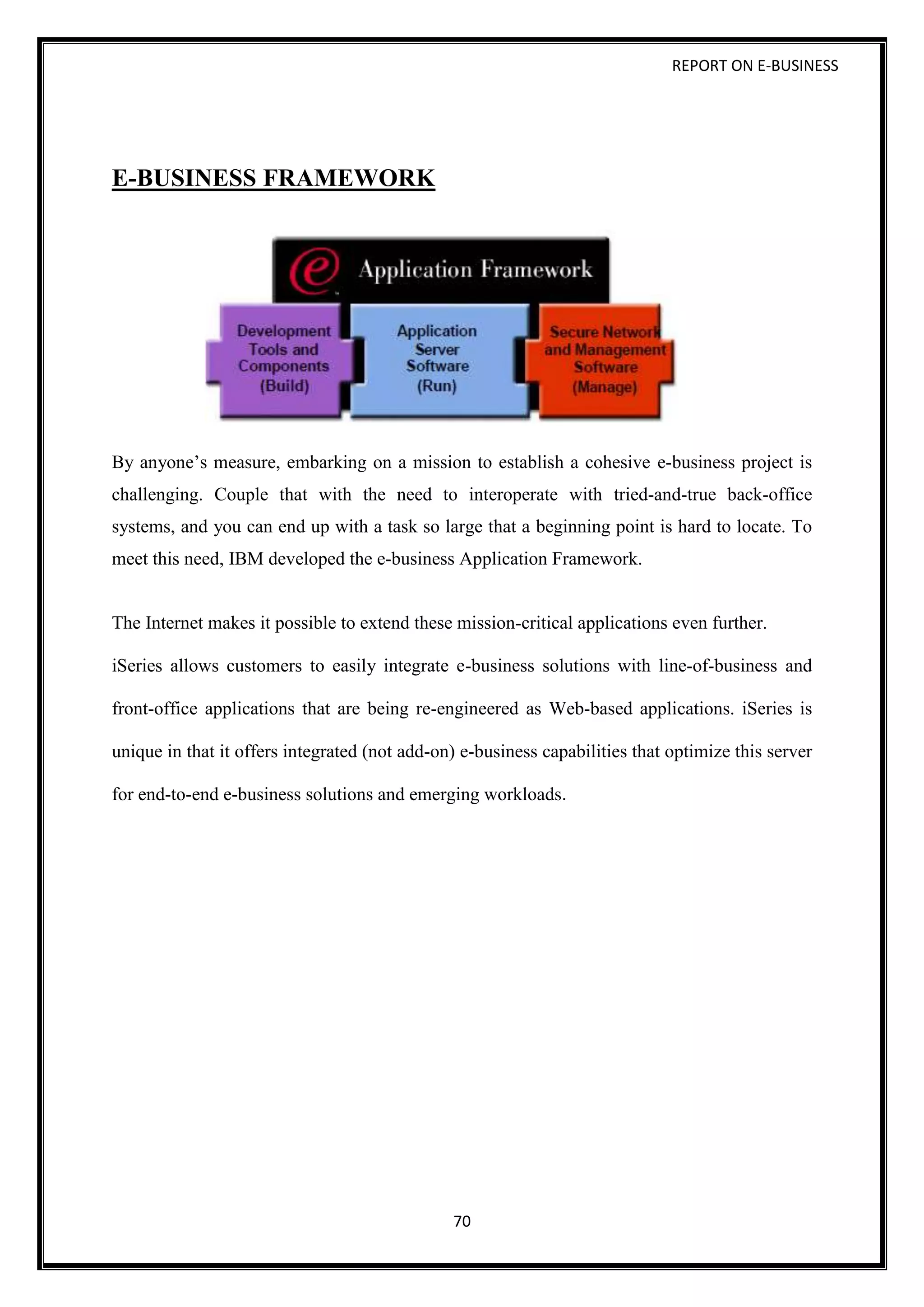 REPORT ON E-BUSINESS
70
E-BUSINESS FRAMEWORK
By anyone’s measure, embarking on a mission to establish a cohesive e-business project is
challenging. Couple that with the need to interoperate with tried-and-true back-office
systems, and you can end up with a task so large that a beginning point is hard to locate. To
meet this need, IBM developed the e-business Application Framework.
The Internet makes it possible to extend these mission-critical applications even further.
iSeries allows customers to easily integrate e-business solutions with line-of-business and
front-office applications that are being re-engineered as Web-based applications. iSeries is
unique in that it offers integrated (not add-on) e-business capabilities that optimize this server
for end-to-end e-business solutions and emerging workloads.
 