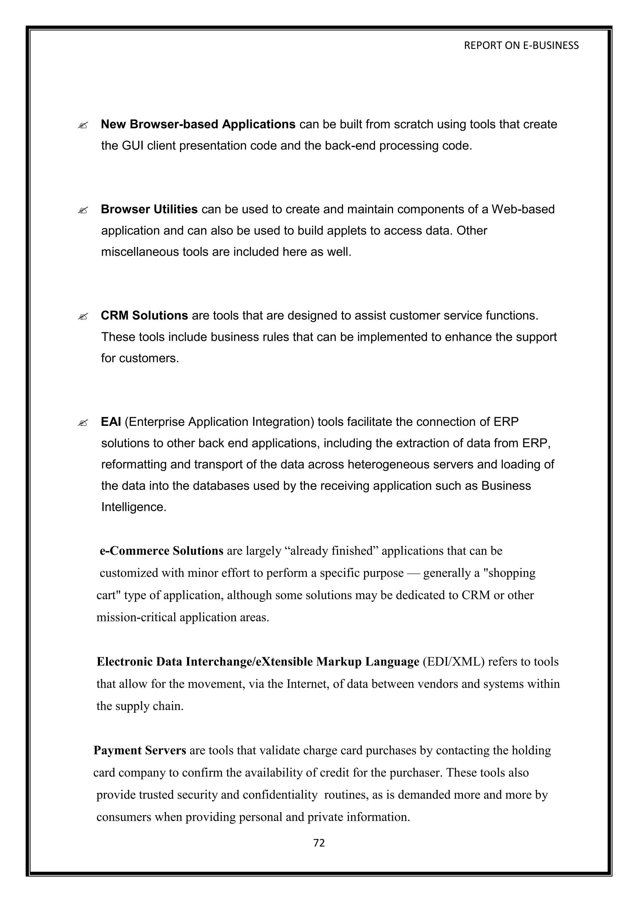 REPORT ON E-BUSINESS
72
New Browser-based Applications can be built from scratch using tools that create
the GUI client presentation code and the back-end processing code.
Browser Utilities can be used to create and maintain components of a Web-based
application and can also be used to build applets to access data. Other
miscellaneous tools are included here as well.
CRM Solutions are tools that are designed to assist customer service functions.
These tools include business rules that can be implemented to enhance the support
for customers.
EAI (Enterprise Application Integration) tools facilitate the connection of ERP
solutions to other back end applications, including the extraction of data from ERP,
reformatting and transport of the data across heterogeneous servers and loading of
the data into the databases used by the receiving application such as Business
Intelligence.
e-Commerce Solutions are largely “already finished” applications that can be
customized with minor effort to perform a specific purpose — generally a "shopping
cart" type of application, although some solutions may be dedicated to CRM or other
mission-critical application areas.
Electronic Data Interchange/eXtensible Markup Language (EDI/XML) refers to tools
that allow for the movement, via the Internet, of data between vendors and systems within
the supply chain.
Payment Servers are tools that validate charge card purchases by contacting the holding
card company to confirm the availability of credit for the purchaser. These tools also
provide trusted security and confidentiality routines, as is demanded more and more by
consumers when providing personal and private information.
 